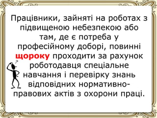 Працівники, зайняті на роботах з
підвищеною небезпекою або
там, де є потреба у
професійному доборі, повинні
щороку проходити за рахунок
роботодавця спеціальне
навчання і перевірку знань
відповідних нормативно-
правових актів з охорони праці.
 