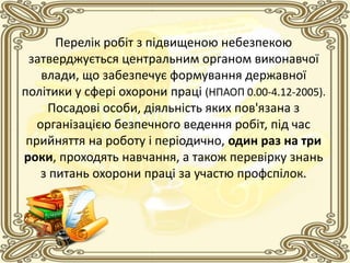 Перелік робіт з підвищеною небезпекою
затверджується центральним органом виконавчої
влади, що забезпечує формування державної
політики у сфері охорони праці (НПАОП 0.00-4.12-2005).
Посадові особи, діяльність яких пов'язана з
організацією безпечного ведення робіт, під час
прийняття на роботу і періодично, один раз на три
роки, проходять навчання, а також перевірку знань
з питань охорони праці за участю профспілок.
 
