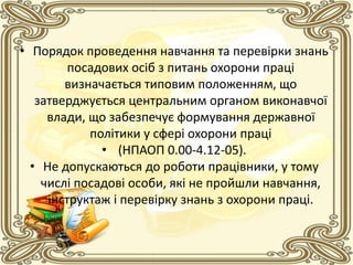 • Порядок проведення навчання та перевірки знань
посадових осіб з питань охорони праці
визначається типовим положенням, що
затверджується центральним органом виконавчої
влади, що забезпечує формування державної
політики у сфері охорони праці
• (НПАОП 0.00-4.12-05).
• Не допускаються до роботи працівники, у тому
числі посадові особи, які не пройшли навчання,
інструктаж і перевірку знань з охорони праці.
 