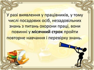 У разі виявлення у працівників, у тому
числі посадових осіб, незадовільних
знань з питань охорони праці, вони
повинні у місячний строк пройти
повторне навчання і перевірку знань.
 