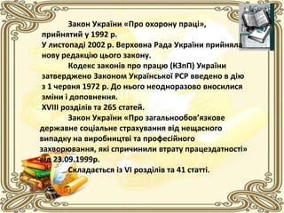 Закон України «Про охорону праці»,
прийнятий у 1992 р.
У листопаді 2002 р. Верховна Рада України прийняла
нову редакцію цього закону.
Кодекс законів про працю (КЗпП) України
затверджено 3аконом Української РСР введено в дію
з 1 червня 1972 р. До нього неодноразово вносилися
зміни і доповнення.
ХVIII розділів та 265 статей.
Закон України «Про загальнообов’язкове
державне соціальне страхування від нещасного
випадку на виробництві та професійного
захворювання, які спричинили втрату працездатності»
від 23.09.1999р.
Складається із VI розділів та 41 статті.
 