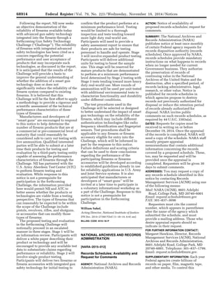 68914 Federal Register / Vol. 79, No. 223 / Wednesday, November 19, 2014 / Notices
Following the report, NIJ now seeks
an objective demonstration of the
reliability of firearms available today
with advanced gun safety technology
integrated into the firearm through a
forthcoming Gun Safety Technology
Challenge (‘‘Challenge’’). The reliability
of firearms with integrated advanced
safety technologies has been cited as a
concern regarding the potential
performance and user acceptance of
products that may incorporate such
technologies, as discussed in the report.
It is anticipated that the results of the
Challenge will provide a basis to
improve the general understanding of
whether the addition of a smart gun
technology does or does not
significantly reduce the reliability of the
firearm system compared to existing
firearms. It is believed that this
Challenge will be the first effort to apply
a methodology to provide a rigorous and
scientific assessment of the technical
performance characteristics of these
types of firearms.
Manufacturers and developers of
‘‘smart guns’’ are encouraged to respond
to this notice to help determine the
number of firearm products that are at
a commercial or pre-commercial level of
maturity that could reasonably be
considered safe to carry out testing with
live ammunition. Qualified interested
parties will be able to submit at a later
time their products for testing and
evaluation by a third-party testing entity
capable of assessing the performance
characteristics of firearms through the
Challenge. NIJ has partnered with the
U.S. Army Aberdeen Test Center (ATC)
to perform firearm testing and
evaluation. While response to this
notice is not a prerequisite for
participation in the forthcoming
Challenge, the information provided
here would permit NIJ and ATC to
better assess whether the products or
technologies are viable from a testing
perspective. The types of firearms that
can reasonably be expected to be within
the scope of the Challenge include
pistols, revolvers, rifles, and shotguns,
or accessories that can modify those
types of firearms.
The proposed testing and evaluation
in the forthcoming Challenge will
notionally proceed in an escalated
manner in three stages. Stage 1 will be
an information review. Participants will
deliver a white paper describing their
product or technology and will be
encouraged to provide any available test
data to substantiate claims regarding
performance or reliability. Stage 2 will
involve single product testing.
Participants will deliver two firearms or
firearm accessories with integrated gun
safety technology for initial testing to
confirm that the product performs at a
minimum performance level. Testing
would be limited to a thorough
inspection and tests tending toward
more light duty real-world use.
Participants will need to provide a
safety assessment report to ensure that
their products are safe for testing
personnel to handle and operate. Stage
3 will involve expanded product testing.
Participants will deliver additional
units for testing to boost the sample
size. This stage will be reserved for
mature products that are demonstrated
to perform at a minimum performance
level determined by Stage 2 testing with
Stage 3 tests tending toward more heavy
duty real-world use. More rounds of
ammunition will be used per unit tested
with additional environmental tests to
characterize functionality and durability
under different conditions.
The test procedures used in the
Challenge will be selected or designed
to better understand the impact of smart
gun technology on the reliability of the
firearm, which may include different
authentication technologies like radio
frequency identification and fingerprint
sensors. Test procedures shall be
applicable to any firearm or firearm
accessory eligible for entry into the
Challenge, which will be informed in
part by the response to this notice.
Failure definitions and scoring criteria
that can be used to draw conclusions
regarding the performance of the
participating firearms or firearms
accessories will be developed according
to established guidelines already in use
for reliability applications in U.S. Army
and Joint Service systems. It is also
anticipated that manufacturers or
developers of ‘‘smart guns’’ will be
invited at a later time to participate in
a voluntary informational workshop as
a part of the Challenge. Response to this
notice is not a prerequisite for
participation in the forthcoming
Challenge.
William Sabol,
Acting Director, National Institute of Justice.
[FR Doc. 2014–27368 Filed 11–18–14; 8:45 am]
BILLING CODE 4410–18–P
NATIONAL ARCHIVES AND RECORDS
ADMINISTRATION
[NARA–2015–012]
Records Schedules; Availability and
Request for Comments
AGENCY: National Archives and Records
Administration (NARA).
ACTION: Notice of availability of
proposed records schedules; request for
comments.
SUMMARY: The National Archives and
Records Administration (NARA)
publishes notice at least once monthly
of certain Federal agency requests for
records disposition authority (records
schedules). Once approved by NARA,
records schedules provide mandatory
instructions on what happens to records
when no longer needed for current
Government business. They authorize
the preservation of records of
continuing value in the National
Archives of the United States and the
destruction, after a specified period, of
records lacking administrative, legal,
research, or other value. Notice is
published for records schedules in
which agencies propose to destroy
records not previously authorized for
disposal or reduce the retention period
of records already authorized for
disposal. NARA invites public
comments on such records schedules, as
required by 44 U.S.C. 3303a(a).
DATES: Requests for copies must be
received in writing on or before
December 19, 2014. Once the appraisal
of the records is completed, NARA will
send a copy of the schedule. NARA staff
usually prepare appraisal
memorandums that contain additional
information concerning the records
covered by a proposed schedule. These,
too, may be requested and will be
provided once the appraisal is
completed. Requesters will be given 30
days to submit comments.
ADDRESSES: You may request a copy of
any records schedule identified in this
notice by contacting Records
Management Services (ACNR) using one
of the following means:
Mail: NARA (ACNR), 8601 Adelphi
Road, College Park, MD 20740–6001
Email: request.schedule@nara.gov
FAX: 301–837–3698
Requesters must cite the control
number, which appears in parentheses
after the name of the agency which
submitted the schedule, and must
provide a mailing address. Those who
desire appraisal reports should so
indicate in their request.
FOR FURTHER INFORMATION CONTACT:
Margaret Hawkins, Director, Records
Management Services (ACNR), National
Archives and Records Administration,
8601 Adelphi Road, College Park, MD
20740–6001. Telephone: 301–837–1799.
Email: request.schedule@nara.gov.
SUPPLEMENTARY INFORMATION: Each year
Federal agencies create billions of
records on paper, film, magnetic tape,
and other media. To control this
VerDate Sep<11>2014 16:16 Nov 18, 2014 Jkt 235001 PO 00000 Frm 00073 Fmt 4703 Sfmt 4703 E:FRFM19NON1.SGM 19NON1
mstockstillonDSK4VPTVN1PRODwithNOTICES
 