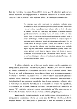 Sala de Informática na escola, Moran (2008) afirma que: “O laboratório pode ser um
espaço importante de integração entre as atividades presenciais e as virtuais, entre o
mundo concreto e o abstrato, entre a teoria e prática.” Ainda segundo esse estudioso:



                     As mudanças que estão ocorrendo na sociedade, mediadas pelas
                     tecnologias em rede, são de tal magnitude que implicam – em médio prazo
                     – em reinventar a educação como um todo, em todos os níveis e de todas
                     as formas. Escolas não conectadas são escolas incompletas (mesmo
                     quando didaticamente avançadas). Alunos sem acesso contínuo às redes
                     digitais estão excluídos de uma parte importante da aprendizagem atual: o
                     acesso à informação variada e disponível on-line, da pesquisa rápida em
                     banco de dados, bibliotecas digitais, portais educacionais da em fim, da
                     variada oferta de serviços digitais. Quanto mais distante a escola se
                     encontra das grandes cidades, mais dramática costuma ser a exclusão
                     digital. Hoje não basta ter um laboratório na escola (quando existe) para
                     acesso pontual à rede durante algumas aulas, hoje todos os alunos,
                     professores e comunidade escolar, precisam de acesso contínuo a todos
                     os serviços digitais para estamos dentro da sociedade da informação e do
                     conhecimento. (MORAN, 2008).



       É sabido, entretanto, que embora as escolas estejam sendo equipadas com
computadores, objetivando a inclusão digital, não se está observando o mesmo cuidado
em relação à capacitação do profissional que os vai utilizar no contexto escolar. Dessa
forma, o que está verdadeiramente ocorrendo em relação tanto a professores quanto a
monitores de informática é que os mesmos não estão recebendo a devida atenção nesse
aspecto, razões pelas quais o espaço escolar não está vivenciando adequadamente a
inclusão digital. O que precisa ser mudado é o plano de ação com vistas a reflexões sobre
a metodologia de trabalho. Percebeu-se a necessidade de investir na capacitação,
principalmente dos monitores de sala de informática, os quais atuam como assessores no
uso de TIC’s no âmbito escolar em que se pretende incluir as TIC’s como recursos ou
ferramentas de modo a efetivamente servirem de auxilio na ação pedagógica.

       Na escola alvo desta investigação, a sala de informática está equipada com 21
computadores conectados à Internet via banda larga de 1MB de velocidade, incluindo
roteador wireless. Já a frequência de professores à sala de informática é mínima,
 
