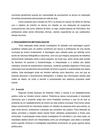 ocorrendo geralmente quando por necessidade de acompanhar os alunos na realização
de tarefas previamente estruturadas em sala de aula.
          Como proposta para inclusão de TIC’s na escola em estudo há oferta de oficinas
com o objetivo de orientar os alunos em relação ao uso adequado de programas
computacionais, tais como, editores de texto, ou seja, noções básicas de informática. Aos
professores estão sendo oferecidas oficinas, visando capacitá-los ao uso colaborativo
desses recursos.


3. PROCEDIMENTOS METODOLÓGICOS
          Para realização deste estudo investigativo foi adotada uma abordagem quanti-
qualitativa voltada para um público constituído por alunos e professores de uma escola
municipal de ensino fundamental. A abordagem aqui utilizada pode ser definida como
sendo de natureza bibliográfica e descritiva, uma vez que integrou pesquisas de trabalhos
anteriormente realizados sobre o tema proposto, de modo que, assim sendo pela revisão
da literatura foi possível a fundamentação, a interpretação e a análise dos dados
coletados, através de questionários impressos, contendo questões objetivas e fichas para
entrevistas tudo devidamente documentado de forma a garantir a autenticidade dos dados
obtidos. Esta abordagem pode ser também definida como descritiva, uma vez que se
entende descrever o levantamento bibliográfico, a análise das informações obtidas pela
coleta de dados, de modo a permitir a compreensão dos objetivos propostos neste
estudo.


3.1. A escola
          Segundo Aurélio Buarque de Holanda (1993), a escola é um estabelecimento
público onde se ministra ensino coletivo. Partindo-se dessa conceituação é importante
mencionar que o presente artigo tem como finalidade conhecer o que há de real no
ambiente de um estabelecimento de ensino da rede pública municipal. Para tomar posse
desse conhecimento foi importante realizar um trabalho de pesquisa entre seus atores, ou
seja, entre alunos, professores e pessoas que compõem seu público. Para obtenção de
dados concretos a respeito dessa escola foram utilizados questionários e fichas para
entrevistas. A participação nesse estudo investigativo foi voluntária e, por essa razão, os
resultados obtidos devem ser interpretados como por amostragem, pois dada a condição
acima exposta, limita-se à investigação espontânea envolvendo um grupo apenas desse
público-alvo.
 
