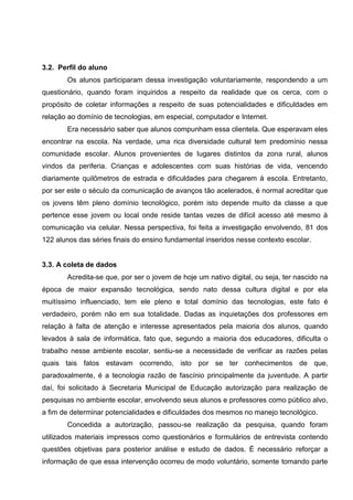 3.2. Perfil do aluno
       Os alunos participaram dessa investigação voluntariamente, respondendo a um
questionário, quando foram inquiridos a respeito da realidade que os cerca, com o
propósito de coletar informações a respeito de suas potencialidades e dificuldades em
relação ao domínio de tecnologias, em especial, computador e Internet.
       Era necessário saber que alunos compunham essa clientela. Que esperavam eles
encontrar na escola. Na verdade, uma rica diversidade cultural tem predomínio nessa
comunidade escolar. Alunos provenientes de lugares distintos da zona rural, alunos
vindos da periferia. Crianças e adolescentes com suas histórias de vida, vencendo
diariamente quilômetros de estrada e dificuldades para chegarem à escola. Entretanto,
por ser este o século da comunicação de avanços tão acelerados, é normal acreditar que
os jovens têm pleno domínio tecnológico, porém isto depende muito da classe a que
pertence esse jovem ou local onde reside tantas vezes de difícil acesso até mesmo à
comunicação via celular. Nessa perspectiva, foi feita a investigação envolvendo, 81 dos
122 alunos das séries finais do ensino fundamental inseridos nesse contexto escolar.


3.3. A coleta de dados
       Acredita-se que, por ser o jovem de hoje um nativo digital, ou seja, ter nascido na
época de maior expansão tecnológica, sendo nato dessa cultura digital e por ela
muitíssimo influenciado, tem ele pleno e total domínio das tecnologias, este fato é
verdadeiro, porém não em sua totalidade. Dadas as inquietações dos professores em
relação à falta de atenção e interesse apresentados pela maioria dos alunos, quando
levados à sala de informática, fato que, segundo a maioria dos educadores, dificulta o
trabalho nesse ambiente escolar, sentiu-se a necessidade de verificar as razões pelas
quais tais fatos estavam ocorrendo, isto por se ter conhecimentos de que,
paradoxalmente, é a tecnologia razão de fascínio principalmente da juventude. A partir
daí, foi solicitado à Secretaria Municipal de Educação autorização para realização de
pesquisas no ambiente escolar, envolvendo seus alunos e professores como público alvo,
a fim de determinar potencialidades e dificuldades dos mesmos no manejo tecnológico.
       Concedida a autorização, passou-se realização da pesquisa, quando foram
utilizados materiais impressos como questionários e formulários de entrevista contendo
questões objetivas para posterior análise e estudo de dados. É necessário reforçar a
informação de que essa intervenção ocorreu de modo voluntário, somente tomando parte
 