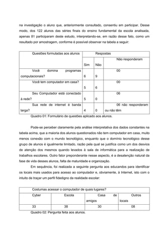 na investigação o aluno que, anteriormente consultado, consentiu em participar. Desse
modo, dos 122 alunos das séries finais do ensino fundamental da escola analisada,
apenas 81 participaram deste estudo, interpretando-se, em razão desse fato, como um
resultado por amostragem, conforme é possível observar na tabela a seguir:


           Questões formuladas aos alunos               Respostas
                                                        S          N    Não responderam
                                               Sim      Não
           Você      domina      programas              1          5    00
 computacionais?                               6        9
           Você tem computador em casa?                 2          5    00
                                               5        6
           Seu Computador está conectado                1          6    06
 à rede?                                       5        0
           Sua rede de internet é banda                 1          0    06 não responderam
 larga?                                        4        0        ou não têm
          Quadro 01: Formulário de questões aplicado aos alunos.


          Pode-se perceber claramente pela análise interpretativa dos dados constantes na
tabela acima, que a maioria dos alunos questionados não tem computador em casa, muito
menos conexão com o mundo tecnológico, enquanto que o domínio tecnológico desse
grupo de alunos é igualmente limitado, razão pela qual se justifica como um dos desvios
de atenção dos mesmos quando levados à sala de informática para a realização de
trabalhos escolares. Outro fator preponderante nesse aspecto, é a desatenção natural da
fase de vida desses alunos, falta de maturidade e organização.
          Em sequência, foi realizada a seguinte pergunta aos educandos para identificar
os locais mais usados para acesso ao computador e, obviamente, à Internet, isto com o
intuito de traçar um perfil fidedigno da realidade escolar:


           Costumas acessar o computador de quais lugares?
           Cyber                Escola                      Casa       de            Outros
                                                   amigos                   locais
           33                   38                          30                       08
          Quadro 02: Pergunta feita aos alunos.
 