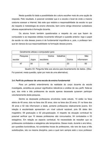 Nesta questão foi dada a possibilidade de o aluno escolher mais de uma opção de
resposta. Pelo resultado, é possível constatar que é a escola o local de onde a maioria
costuma acessar a Internet, fato este que redobra a responsabilidade da escola no que
diz respeito à metodologia de ensino oferecida, bem como obriga direcionar cuidadosos
olhares especialmente à formação docente.

        Os alunos foram também questionados a respeito do uso que fazem do
computador e as respostas obtidas novamente reforçam a questão anterior, logo o papel
da escola na vida desses jovens é de fundamental importância e, pois, o professor tem
que ter clareza da sua responsabilidade na formação desses jovens.



           Geralmente utilizas o computador para:

           Pesquisa                      Outros     trabalhos                     Não
 escolar              Jogos     escolares                       Outros    informaram

           47         04                45                      23                00

                Quadro 03: Pergunta feita aos alunos para levantamento de dados. (Obs.:
Foi possível, nesta questão, optar por mais de uma alternativa).



3.4. Perfil do professor de uma escola de ensino fundamental

        Para um perfeito entendimento da realidade do corpo docente da escola
investigada, acreditou-se possuir significativa relevância a análise de seu perfil. Note-se
que, dos vinte e três professores da escola apenas dezessete quiseram participar
voluntariamente desta pesquisa.

        Dentre os dezessete professores envolvidos neste estudo, 10 estão na faixa
etária de 40 anos; dois na faixa dos 50 anos; dois na faixa dos 20 anos; 01 na faixa dos
30 anos e 02 não informaram a idade, portanto professores relativamente jovens. Em
relação à escolaridade apresentam um nível cultural razoável, pois 06 deles têm
magistério; 09 graduação e 02 pós-graduação. A respeito da situação contratual foi
possível verificar que 10 desses professores são concursados, 04 contratados e 03
estagiários. Em relação ao aspecto contratual, há necessidade de ressaltar que os
professores contratados e estagiários são temporários. Desse modo, durante o ano letivo,
por questões burocráticas, há constantes trocas de professores, não raro de duas a três
substituições, isto na mesma disciplina, para a qual nem sempre está o novo professor
 