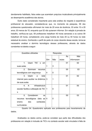 devidamente habilitado, fatos estes que acarretam prejuízos incalculáveis principalmente
ao desempenho acadêmico dos alunos.
         Outro dado considerado importante para esta análise diz respeito à experiência
profissional do educador, constatando-se que, no momento da pesquisa, 09 dos
professores questionados afirmaram ter mais de 20 anos de docência, 03 entre 10 e 20
anos, 03 menos de 10, enquanto que 02 não quiseram informar. Em relação à jornada de
trabalho, verificou-se que, 08 professores trabalham 40 horas semanais e os outros 09
trabalham 20 horas, completando uma carga horária de mais 20 ou 40 horas na rede
estadual de ensino. Conhecido o perfil de parte do corpo docente dessa escola, torna-se
necessário analisar o domínio tecnológico desses professores, através de dados
constantes na tabela a seguir:


              Questões utilizadas                      Respostas
                                                       S     N       Às          Não
                                                 Sim   Não   vezes        informaram
                  1.    Usam TIC’ s em                 1     0       01          02
         suas aulas                              1     3
                  2.    Dominam       recursos         0     1       00          03
         tecnológicos com segurança              4     0
                  3.    Usam      a      rede          1     0       01          02
         internet para auxiliar na dinâmica 3          1
         de suas aulas
                  4.    A      infraestrutura          1     0       01          05
         escolar facilita a utilização de TIC’ 1       0
         s
                  5.    Consideram         os          1     0       00          03
         recursos tecnológicos úteis ao 4              0
         ensino         dos       conteúdos
         curriculares
               Quadro 04: Questionário aplicado aos professores para levantamento de
dados.


         Analisados os dados acima, pode-se constatar que parte das dificuldades dos
professores em relação à inclusão de TIC’s no contexto escolar está vinculada à falta de
 