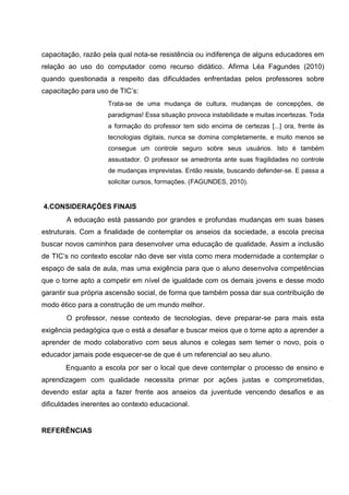 capacitação, razão pela qual nota-se resistência ou indiferença de alguns educadores em
relação ao uso do computador como recurso didático. Afirma Léa Fagundes (2010)
quando questionada a respeito das dificuldades enfrentadas pelos professores sobre
capacitação para uso de TIC’s:
                     Trata-se de uma mudança de cultura, mudanças de concepções, de
                     paradigmas! Essa situação provoca instabilidade e muitas incertezas. Toda
                     a formação do professor tem sido encima de certezas [...] ora, frente às
                     tecnologias digitais, nunca se domina completamente, e muito menos se
                     consegue um controle seguro sobre seus usuários. Isto é também
                     assustador. O professor se amedronta ante suas fragilidades no controle
                     de mudanças imprevistas. Então resiste, buscando defender-se. E passa a
                     solicitar cursos, formações. (FAGUNDES, 2010).


4.CONSIDERAÇÕES FINAIS
       A educação está passando por grandes e profundas mudanças em suas bases
estruturais. Com a finalidade de contemplar os anseios da sociedade, a escola precisa
buscar novos caminhos para desenvolver uma educação de qualidade. Assim a inclusão
de TIC’s no contexto escolar não deve ser vista como mera modernidade a contemplar o
espaço de sala de aula, mas uma exigência para que o aluno desenvolva competências
que o torne apto a competir em nível de igualdade com os demais jovens e desse modo
garantir sua própria ascensão social, de forma que também possa dar sua contribuição de
modo ético para a construção de um mundo melhor.
       O professor, nesse contexto de tecnologias, deve preparar-se para mais esta
exigência pedagógica que o está a desafiar e buscar meios que o torne apto a aprender a
aprender de modo colaborativo com seus alunos e colegas sem temer o novo, pois o
educador jamais pode esquecer-se de que é um referencial ao seu aluno.
       Enquanto a escola por ser o local que deve contemplar o processo de ensino e
aprendizagem com qualidade necessita primar por ações justas e comprometidas,
devendo estar apta a fazer frente aos anseios da juventude vencendo desafios e as
dificuldades inerentes ao contexto educacional.


REFERÊNCIAS
 