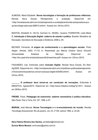 ALMEIDA, Maria Elizabeth. Novas tecnologias e formação de professores reflexivos.
Revista     Nova      Escola     Planejamento       e    avaliação.      Disponível    em:
<http://revistaescola.abril.com.br/planejamento-e-avaliação/entrevista-pesquisadora-puc-
sp-tecnologia-sala-aula-568012.shtml>. Acesso em: 24/nov./2010.


BASTOS, Elizabeth S.; SILVA, Carmem G.; SEIDEL, Suzana; FIORENTINI, Leda Maria
R. Introdução à Educação Digital: caderno de estudo e prática. Brasília: Ministério da
Educação, Secretaria de Educação à Distância; 2008 p. 09.


BECKER, Fernando. A origem do conhecimento e a aprendizagem escolar. Porto
Alegre: Artmed, 2003. P.116 In: Resenhado por Márcia Cristina Greco Ohuschi
(Universidade         Estadual         de         Maringá).           Disponível       em:
<http://rle.ucpel.tche.br/php/edicoes/v8n2/resenhas.pdf> Acesso em: 23/nov./2010.


FAGUNDES, Léa. Entrevista sobre Inclusão Digital. Revista Nova Escola, Ed Abril.
Ag/2005. Disponível em: <http://revistaescola.abril.com.br/politicas-publicas/planejamento-
e-financiamento/podemos-vencer-exclusao-digital-425469.shtml>.            Acesso       em
23/nov./2010.


_______ O professor deve tornar-se um construtor de inovações. Entrevista à
MIDIATIVA. Agosto/2010. Disponível em <http://www.midiativa.tv/blog/?p=341>. Acesso
em 26/Nov./2010.


FREIRE, Paulo. Pedagogia da autonomia: saberes necessários à prática educativa.
São Paulo: Paz e Terra, Ed. 33ª, 1996. p 47.


MORAN, José Manuel. Novas Tecnologias e o re-encantamento do mundo. Revista
Tecnologia Educacional. Rio de janeiro, vol. 23, nº126, set/out 1995, p. 24-26.




Nara Fátima Oliveira dos Santos, amitafara@hotmail.com
Eunice Maria Mussoi, emmussoi@yahoo.com.br
 