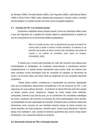 de Almeida (1998), Fernando Becker (2003), Léa Fagundes (2005), José Manuel Moran
(1995) e Paulo Freire (1996), todos voltados para pesquisas e estudos sobre a inclusão
das tecnologias no contexto escolar com base numa concepção piagetiana.


2. 1. Inclusão de TIC’ s no contexto escolar
        Conhecida a realidade desse contexto escolar, tornou-se importante refletir sobre
o que Léa Fagundes diz a respeito da inclusão digital ou especificamente a respeito do
uso de computadores como ferramentas didático-pedagógicas:


                     Não é um simples recurso, mas um equipamento que pode se travestir em
                     muitos outros e ajudar a construir mundos simbólicos. O professor só vai
                     descobrir isso quando se deixar conduzir pela curiosidade, pelo prazer de
                     inventar e de explorar as novidades, como fazem as crianças.
                     (FAGUNDES, 2005).


        É sabido que o mundo está conectado em rede não havendo mais espaço para
contemplações ou divagações. As mudanças sócio-culturais e econômicas ocorrem
vertiginosamente e a escola precisa acompanhar essa corrida. Estar em sintonia com
esse complexo mundo tecnológico para ter condições de capacitar os educandos de
modo a se tornarem aptos para fazer frente às exigências de uma sociedade altamente
competitiva.
         Diante dessa análise, constatou-se a necessidade de promover capacitação
para que os professores desenvolvam competências a fim de incorporar as TIC’ s com
segurança em suas práticas docentes. O professor do século XXl não pode ficar parado
no tempo, precisa correr, atualizar-se, integrar as novas mídias como televisão,
computador, Internet à sua sala de aula, por se constituírem em importantes estratégias
de ensino, auxiliando não somente no processo de ensino-aprendizagem como também
na possibilidade de auto-capacitação do educador. Entretanto para o professor adotar tais
ferramentas como recursos em sua atividade docente precisa se deixar envolver por
novas emoções, de modo prazeroso, somente assim, nessa busca descobrirá o fascínio
dessa nova realidade e, pois, acabará envolvendo igualmente seus alunos nesse prazer
de descobrir, criar, desvendar saberes ou recriá-los.


2.2. Discutindo inclusão de TICs x formação docente
 