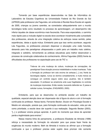 Tomando por base experiências desenvolvidas na Sala de Informática do
Laboratório de Estudos Cognitivos da Universidade Federal do Rio Grande do Sul
(UFRGS) pela professora Léa Fagundes, em entrevista à Revista Nova Escola em agosto
de 2005, crianças ou jovens carentes, se conectados adequadamente com o mundo
tecnológico terão como resultado no processo de aprendizagem, um desempenho não
inferior àqueles de classe econômica mais favorecida. Para essa especialista, o caminho
mais rápido para a inclusão digital na escola deve acontecer inicialmente pela curiosidade
dos professores, através de uma integração coletiva de esforços nesse sentido, pelas
experiências, ideias e ajuda mútua. Entretanto para que isso venha acontecer, segundo
Léa Fagundes, os professores precisam dispensar à educação uma visão futurista,
deixando para trás paradigmas ultrapassados e partir para um trabalho mais coletivo,
integrado e solidário, reinventando as práticas educativas para melhor desenvolver o
processo de construção colaborativa do conhecimento. Afirma Fagundes (2005) frente às
dificuldades dos professores na capacitação para uso de TIC’ s:


                     Trata-se de uma mudança de cultura, mudanças de concepções, de
                     paradigmas! Essa situação provoca instabilidade e muitas incertezas. Toda
                     a formação do professor tem sido encima de certezas [...] ora, frente às
                     tecnologias digitais, nunca se domina completamente, e muito menos se
                     consegue um controle seguro sobre seus usuários. Isto é também
                     assustador. O professor se amedronta ante suas fragilidades no controle
                     de mudanças imprevistas. Então resiste, buscando defender-se. E passa a
                     solicitar cursos, formações. (FAGUNDES, 2005).


        Entretanto, para que se desenvolva no ambiente escolar um trabalho de
qualidade, especial atenção deve ser dispensada não à figura do aluno e sim à formação
continuada do professor. Nessa teoria, Fernando Becker, Doutor em Psicologia Escolar e
Mestre em educação, postula que, para formação continuada do educador, vista por ele
como prioridade, a escola deve dar suporte à sua realização. Segundo Becker (2003),
“[...] o professor ensina porque aprende. A partir do momento que deixa de aprender
perde a legitimidade para ensinar.”
        Nessa mesma linha de pensamento, a professora Elizabete de Almeida (1998)
reforça a necessidade da formação do educador para que possa fazer frente às
exigências do mundo moderno. Beth de Almeida é incisiva ao afirmar que a formação
continuada a que o professor precisa estar sujeito deve priorizar não somente
 
