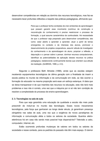 desenvolver competências em relação ao domínio dos recursos tecnológicos, mas faz-se
necessário tecer profundas reflexões a respeito das práticas pedagógicas, afirmando que:


                     Para que o professor tenha condições de criar ambientes de aprendizagem
                     que possam garantir esse movimento (contínuo de construção e
                     reconstrução do conhecimento) é preciso reestruturar o processo de
                     formação, o qual assume característica de continuidade. Há necessidade
                     de que o professor seja preparado para desenvolver competências, tais
                     como: estar aberto a aprender a aprender, atuar a partir de temas
                     emergentes no contexto e de interesse dos alunos, promover o
                     desenvolvimento de projetos cooperativos, assumir atitude de investigador
                     do conhecimento e da aprendizagem do aluno, propiciar a reflexão, a
                     depuração e o pensar sobre o pensar, dominar recursos computacionais,
                     identificar as potencialidades de aplicação desses recursos na prática
                     pedagógica, reelaborando continuamente teorias que orientem sua atitude
                     de mediação. (ALMEIDA, 1998, p. 2-3).


        Segundo a professora Beth Almeida (1998), ainda que as escolas estejam
recebendo equipamentos tecnológicos de última geração com a finalidade de inserir a
escola pública no mundo da informação e da comunicação em rede, se não ocorrer a
formação do educador na mesma proporção será esse um esforço estanque. A ideia que
se deixa transparecer é de que inseridos tais recursos na educação, esta não terá mais
problemas e isso não é correto, uma vez que a máquina por si só não tem condição de
resolver a complexidade do processo de ensino-aprendizagem.


2. 3. Tecnologias na sala de aula
        Para que seja garantida uma educação de qualidade a escola não mais pode
prescindir de incluir-se no mundo das tecnologias. Esses novos mecanismos
tecnológicos, pela força que ganharam ao longo deste século, já garantiram presença
obrigatória nas salas de aula, uma vez que a exigência de novos paradigmas de
informação e comunicação afeta a todos os setores da sociedade. Quantos eletro-
eletrônicos há em casa não sendo mais possível hoje dispensá-los? Televisão a cabo,
computador, Internet, etc.
        Estão ocorrendo profundas mudanças de valores em todos os setores da
sociedade e nesse contexto, para os padrões do passado não têm mais espaço. O clamor
 