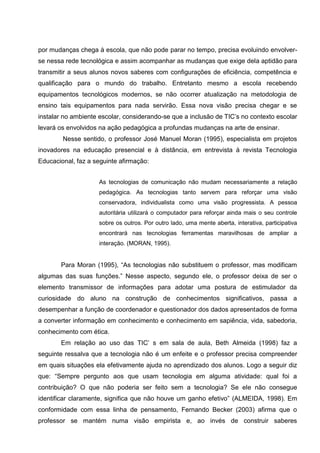 por mudanças chega à escola, que não pode parar no tempo, precisa evoluindo envolver-
se nessa rede tecnológica e assim acompanhar as mudanças que exige dela aptidão para
transmitir a seus alunos novos saberes com configurações de eficiência, competência e
qualificação para o mundo do trabalho. Entretanto mesmo a escola recebendo
equipamentos tecnológicos modernos, se não ocorrer atualização na metodologia de
ensino tais equipamentos para nada servirão. Essa nova visão precisa chegar e se
instalar no ambiente escolar, considerando-se que a inclusão de TIC’s no contexto escolar
levará os envolvidos na ação pedagógica a profundas mudanças na arte de ensinar.
        Nesse sentido, o professor José Manuel Moran (1995), especialista em projetos
inovadores na educação presencial e à distância, em entrevista à revista Tecnologia
Educacional, faz a seguinte afirmação:


                    As tecnologias de comunicação não mudam necessariamente a relação
                    pedagógica. As tecnologias tanto servem para reforçar uma visão
                    conservadora, individualista como uma visão progressista. A pessoa
                    autoritária utilizará o computador para reforçar ainda mais o seu controle
                    sobre os outros. Por outro lado, uma mente aberta, interativa, participativa
                    encontrará nas tecnologias ferramentas maravilhosas de ampliar a
                    interação. (MORAN, 1995).


       Para Moran (1995), “As tecnologias não substituem o professor, mas modificam
algumas das suas funções.” Nesse aspecto, segundo ele, o professor deixa de ser o
elemento transmissor de informações para adotar uma postura de estimulador da
curiosidade do aluno na construção de conhecimentos significativos, passa a
desempenhar a função de coordenador e questionador dos dados apresentados de forma
a converter informação em conhecimento e conhecimento em sapiência, vida, sabedoria,
conhecimento com ética.
       Em relação ao uso das TIC’ s em sala de aula, Beth Almeida (1998) faz a
seguinte ressalva que a tecnologia não é um enfeite e o professor precisa compreender
em quais situações ela efetivamente ajuda no aprendizado dos alunos. Logo a seguir diz
que: “Sempre pergunto aos que usam tecnologia em alguma atividade: qual foi a
contribuição? O que não poderia ser feito sem a tecnologia? Se ele não consegue
identificar claramente, significa que não houve um ganho efetivo” (ALMEIDA, 1998). Em
conformidade com essa linha de pensamento, Fernando Becker (2003) afirma que o
professor se mantém numa visão empirista e, ao invés de construir saberes
 
