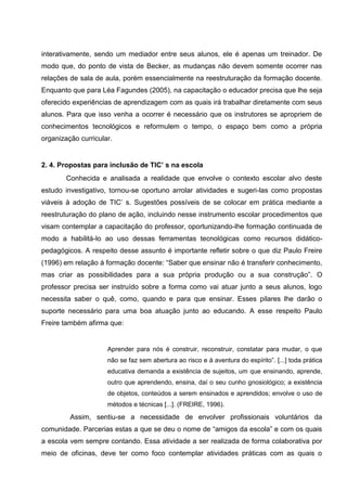 interativamente, sendo um mediador entre seus alunos, ele é apenas um treinador. De
modo que, do ponto de vista de Becker, as mudanças não devem somente ocorrer nas
relações de sala de aula, porém essencialmente na reestruturação da formação docente.
Enquanto que para Léa Fagundes (2005), na capacitação o educador precisa que lhe seja
oferecido experiências de aprendizagem com as quais irá trabalhar diretamente com seus
alunos. Para que isso venha a ocorrer é necessário que os instrutores se apropriem de
conhecimentos tecnológicos e reformulem o tempo, o espaço bem como a própria
organização curricular.


2. 4. Propostas para inclusão de TIC’ s na escola
        Conhecida e analisada a realidade que envolve o contexto escolar alvo deste
estudo investigativo, tornou-se oportuno arrolar atividades e sugeri-las como propostas
viáveis à adoção de TIC’ s. Sugestões possíveis de se colocar em prática mediante a
reestruturação do plano de ação, incluindo nesse instrumento escolar procedimentos que
visam contemplar a capacitação do professor, oportunizando-lhe formação continuada de
modo a habilitá-lo ao uso dessas ferramentas tecnológicas como recursos didático-
pedagógicos. A respeito desse assunto é importante refletir sobre o que diz Paulo Freire
(1996) em relação à formação docente: “Saber que ensinar não é transferir conhecimento,
mas criar as possibilidades para a sua própria produção ou a sua construção”. O
professor precisa ser instruído sobre a forma como vai atuar junto a seus alunos, logo
necessita saber o quê, como, quando e para que ensinar. Esses pilares lhe darão o
suporte necessário para uma boa atuação junto ao educando. A esse respeito Paulo
Freire também afirma que:


                     Aprender para nós é construir, reconstruir, constatar para mudar, o que
                     não se faz sem abertura ao risco e à aventura do espírito”. [...] toda prática
                     educativa demanda a existência de sujeitos, um que ensinando, aprende,
                     outro que aprendendo, ensina, daí o seu cunho gnosiológico; a existência
                     de objetos, conteúdos a serem ensinados e aprendidos; envolve o uso de
                     métodos e técnicas [...]. (FREIRE, 1996).
         Assim, sentiu-se a necessidade de envolver profissionais voluntários da
comunidade. Parcerias estas a que se deu o nome de “amigos da escola” e com os quais
a escola vem sempre contando. Essa atividade a ser realizada de forma colaborativa por
meio de oficinas, deve ter como foco contemplar atividades práticas com as quais o
 