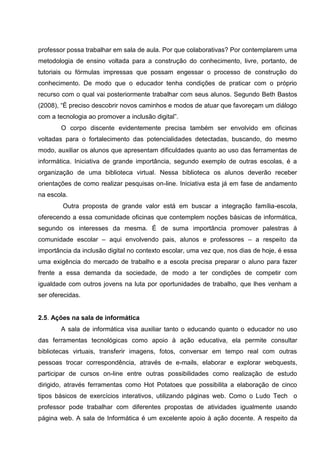 professor possa trabalhar em sala de aula. Por que colaborativas? Por contemplarem uma
metodologia de ensino voltada para a construção do conhecimento, livre, portanto, de
tutoriais ou fórmulas impressas que possam engessar o processo de construção do
conhecimento. De modo que o educador tenha condições de praticar com o próprio
recurso com o qual vai posteriormente trabalhar com seus alunos. Segundo Beth Bastos
(2008), “É preciso descobrir novos caminhos e modos de atuar que favoreçam um diálogo
com a tecnologia ao promover a inclusão digital”.
        O corpo discente evidentemente precisa também ser envolvido em oficinas
voltadas para o fortalecimento das potencialidades detectadas, buscando, do mesmo
modo, auxiliar os alunos que apresentam dificuldades quanto ao uso das ferramentas de
informática. Iniciativa de grande importância, segundo exemplo de outras escolas, é a
organização de uma biblioteca virtual. Nessa biblioteca os alunos deverão receber
orientações de como realizar pesquisas on-line. Iniciativa esta já em fase de andamento
na escola.
        Outra proposta de grande valor está em buscar a integração família-escola,
oferecendo a essa comunidade oficinas que contemplem noções básicas de informática,
segundo os interesses da mesma. É de suma importância promover palestras à
comunidade escolar – aqui envolvendo pais, alunos e professores – a respeito da
importância da inclusão digital no contexto escolar, uma vez que, nos dias de hoje, é essa
uma exigência do mercado de trabalho e a escola precisa preparar o aluno para fazer
frente a essa demanda da sociedade, de modo a ter condições de competir com
igualdade com outros jovens na luta por oportunidades de trabalho, que lhes venham a
ser oferecidas.


2.5. Ações na sala de informática
        A sala de informática visa auxiliar tanto o educando quanto o educador no uso
das ferramentas tecnológicas como apoio à ação educativa, ela permite consultar
bibliotecas virtuais, transferir imagens, fotos, conversar em tempo real com outras
pessoas trocar correspondência, através de e-mails, elaborar e explorar webquests,
participar de cursos on-line entre outras possibilidades como realização de estudo
dirigido, através ferramentas como Hot Potatoes que possibilita a elaboração de cinco
tipos básicos de exercícios interativos, utilizando páginas web. Como o Ludo Tech o
professor pode trabalhar com diferentes propostas de atividades igualmente usando
página web. A sala de Informática é um excelente apoio à ação docente. A respeito da
 