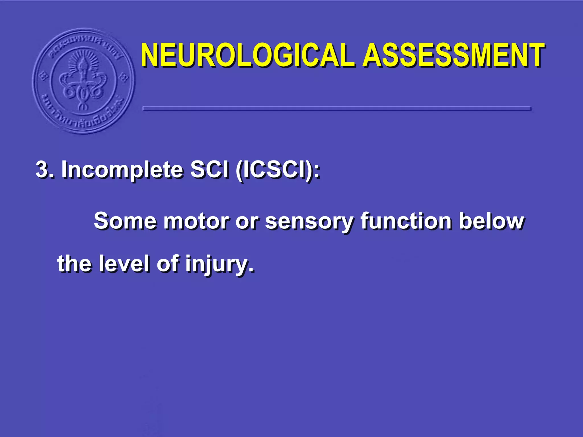 3. Incomplete SCI (ICSCI):
Some motor or sensory function below
the level of injury.
NEUROLOGICAL ASSESSMENT
 