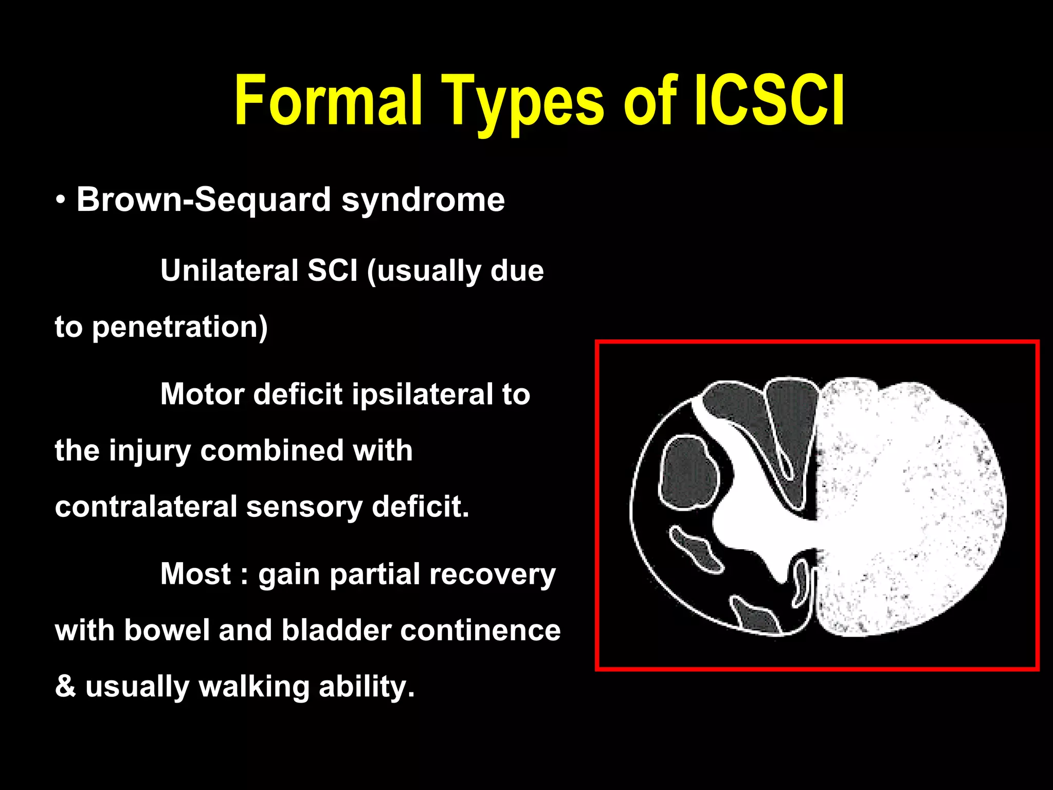 • Brown-Sequard syndrome
Unilateral SCI (usually due
to penetration)
Motor deficit ipsilateral to
the injury combined with
contralateral sensory deficit.
Most : gain partial recovery
with bowel and bladder continence
& usually walking ability.
Formal Types of ICSCI
 