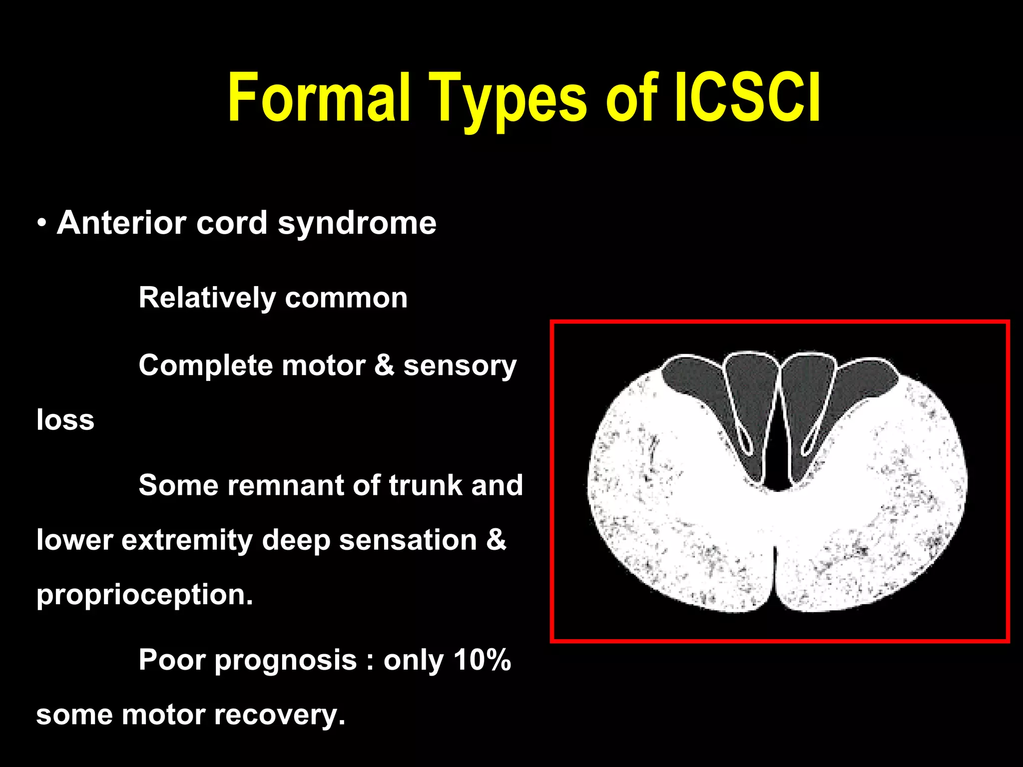 • Anterior cord syndrome
Relatively common
Complete motor & sensory
loss
Some remnant of trunk and
lower extremity deep sensation &
proprioception.
Poor prognosis : only 10%
some motor recovery.
Formal Types of ICSCI
 