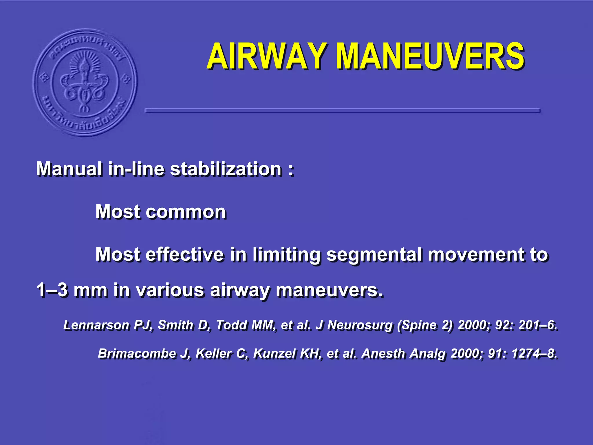 Manual in-line stabilization :
Most common
Most effective in limiting segmental movement to
1–3 mm in various airway maneuvers.
Lennarson PJ, Smith D, Todd MM, et al. J Neurosurg (Spine 2) 2000; 92: 201–6.
Brimacombe J, Keller C, Kunzel KH, et al. Anesth Analg 2000; 91: 1274–8.
AIRWAY MANEUVERS
 
