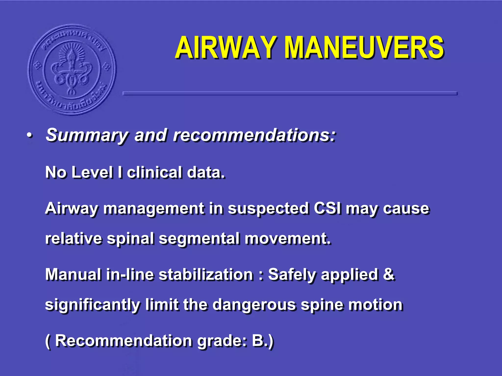• Summary and recommendations:
No Level I clinical data.
Airway management in suspected CSI may cause
relative spinal segmental movement.
Manual in-line stabilization : Safely applied &
significantly limit the dangerous spine motion
( Recommendation grade: B.)
AIRWAY MANEUVERS
 