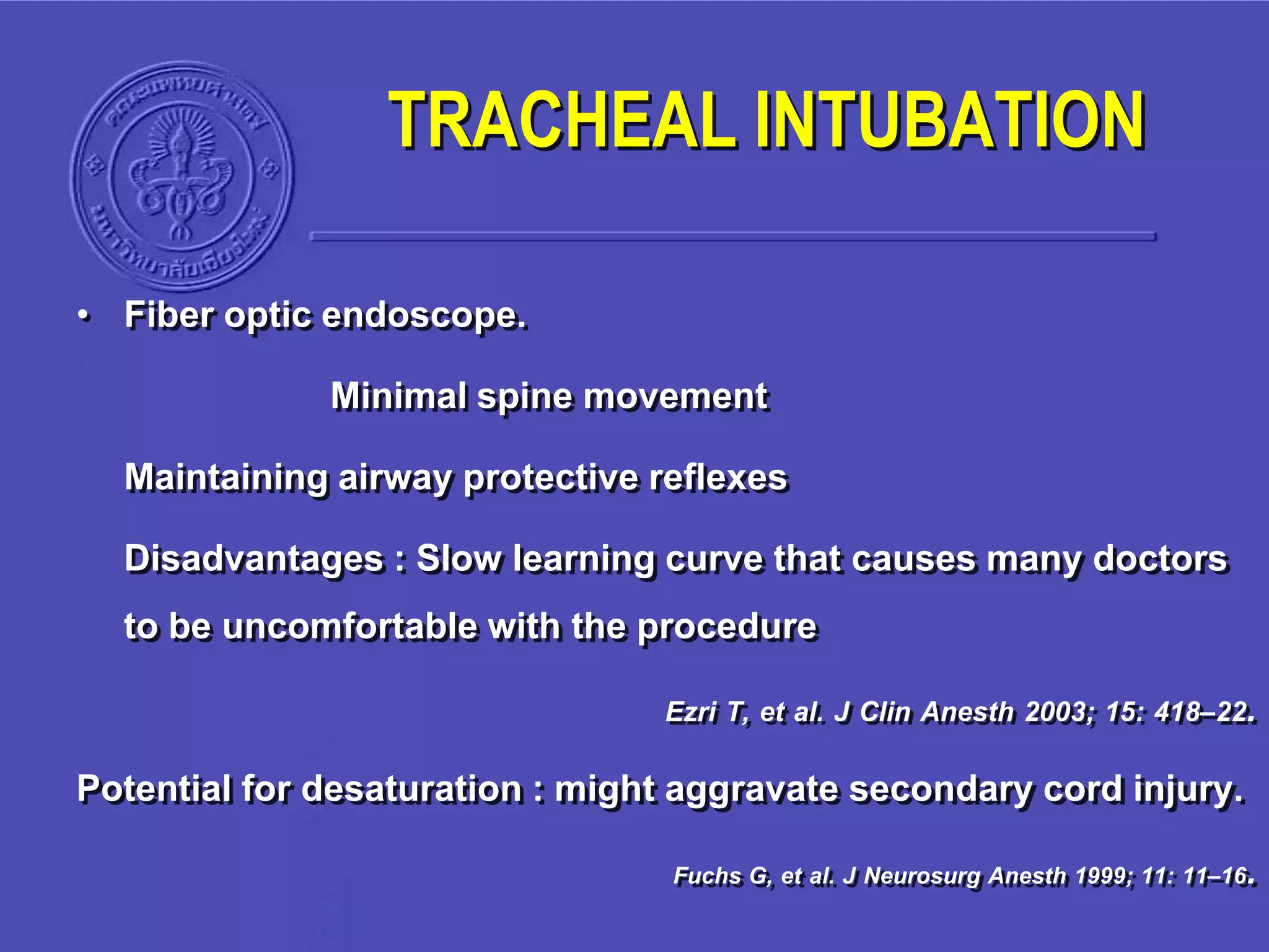 • Fiber optic endoscope.
Minimal spine movement
Maintaining airway protective reflexes
Disadvantages : Slow learning curve that causes many doctors
to be uncomfortable with the procedure
Ezri T, et al. J Clin Anesth 2003; 15: 418–22.
Potential for desaturation : might aggravate secondary cord injury.
Fuchs G, et al. J Neurosurg Anesth 1999; 11: 11–16.
TRACHEAL INTUBATION
 