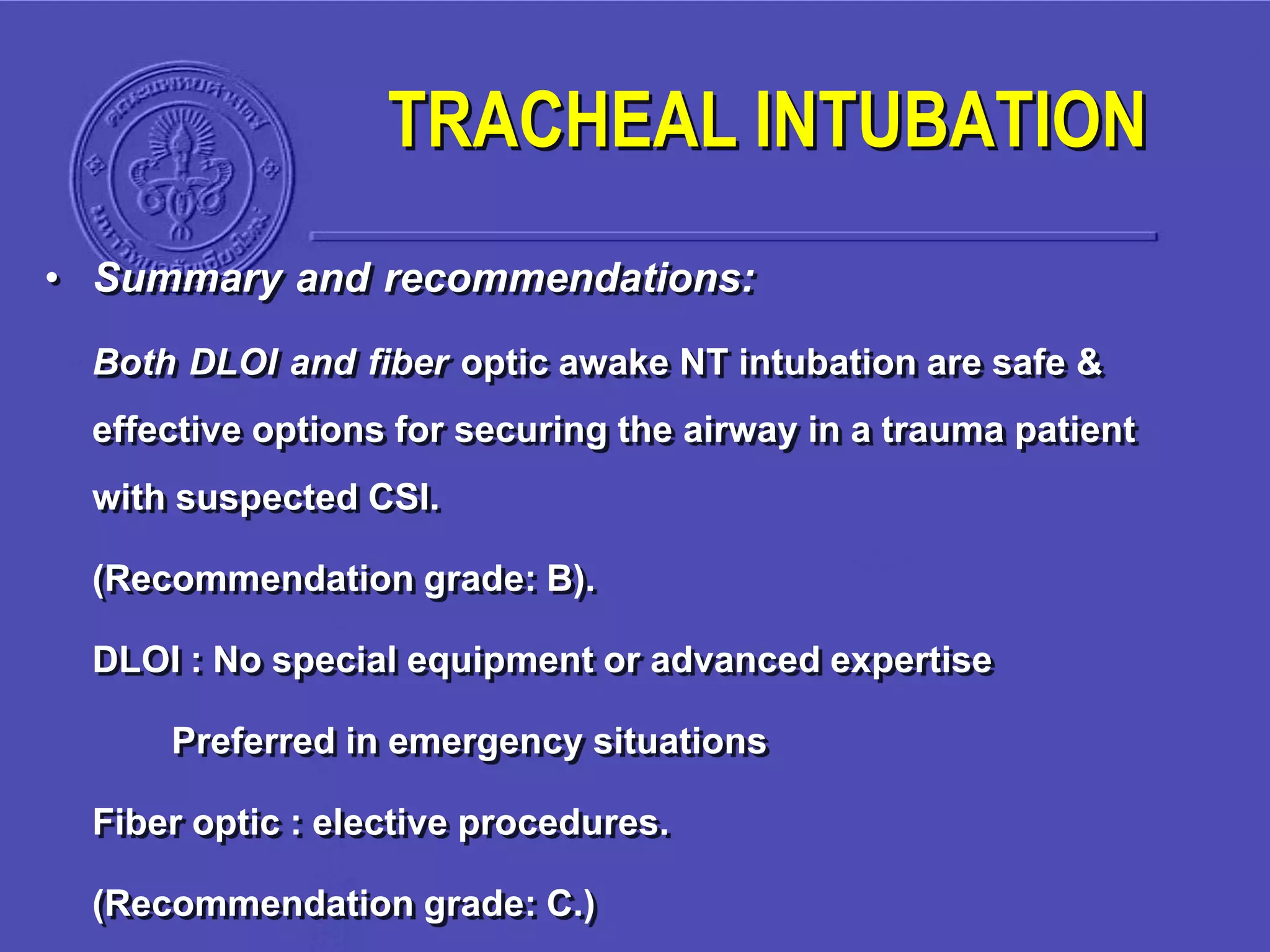 • Summary and recommendations:
Both DLOI and fiber optic awake NT intubation are safe &
effective options for securing the airway in a trauma patient
with suspected CSI.
(Recommendation grade: B).
DLOI : No special equipment or advanced expertise
Preferred in emergency situations
Fiber optic : elective procedures.
(Recommendation grade: C.)
TRACHEAL INTUBATION
 