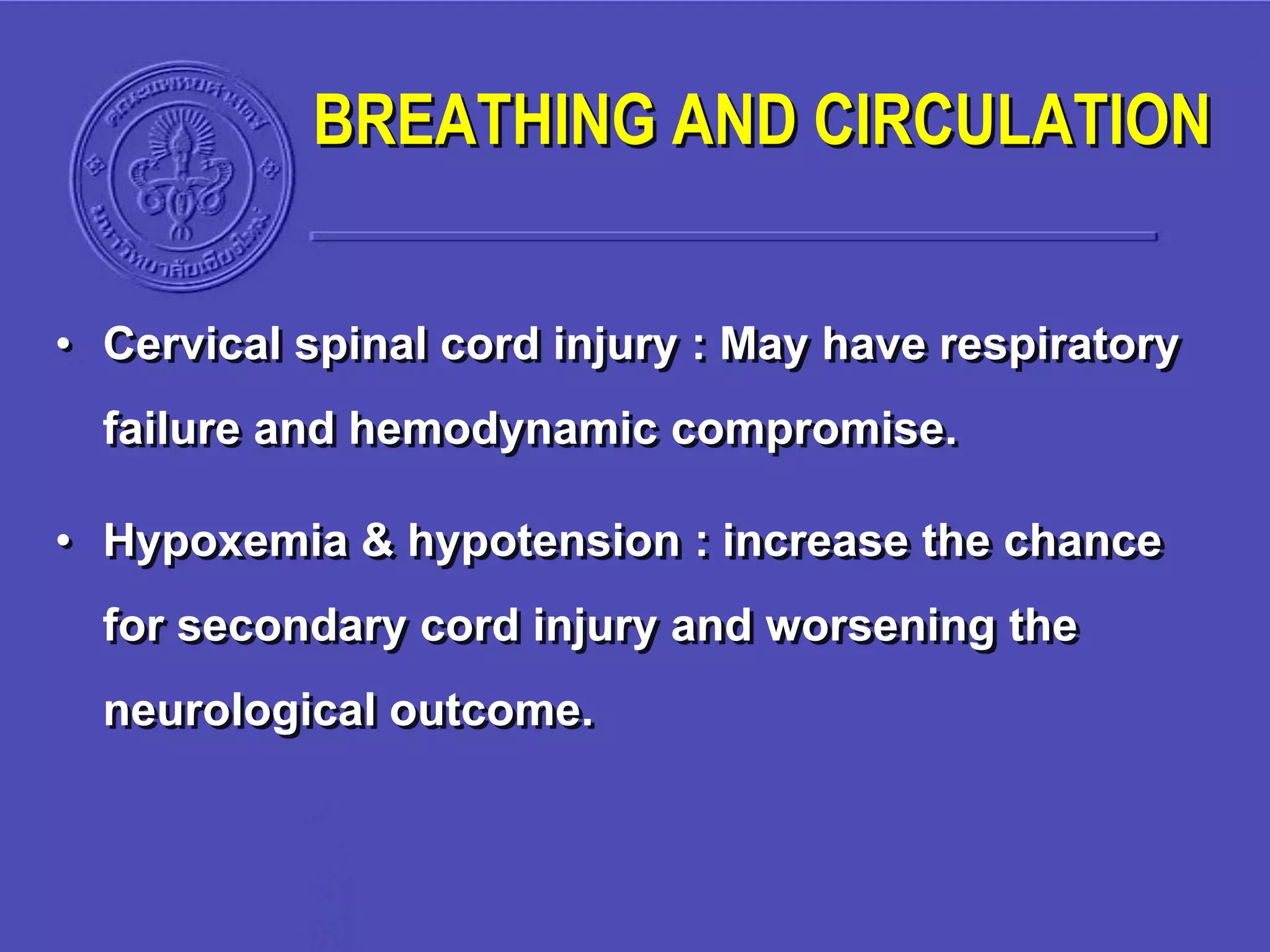BREATHING AND CIRCULATION
• Cervical spinal cord injury : May have respiratory
failure and hemodynamic compromise.
• Hypoxemia & hypotension : increase the chance
for secondary cord injury and worsening the
neurological outcome.
 