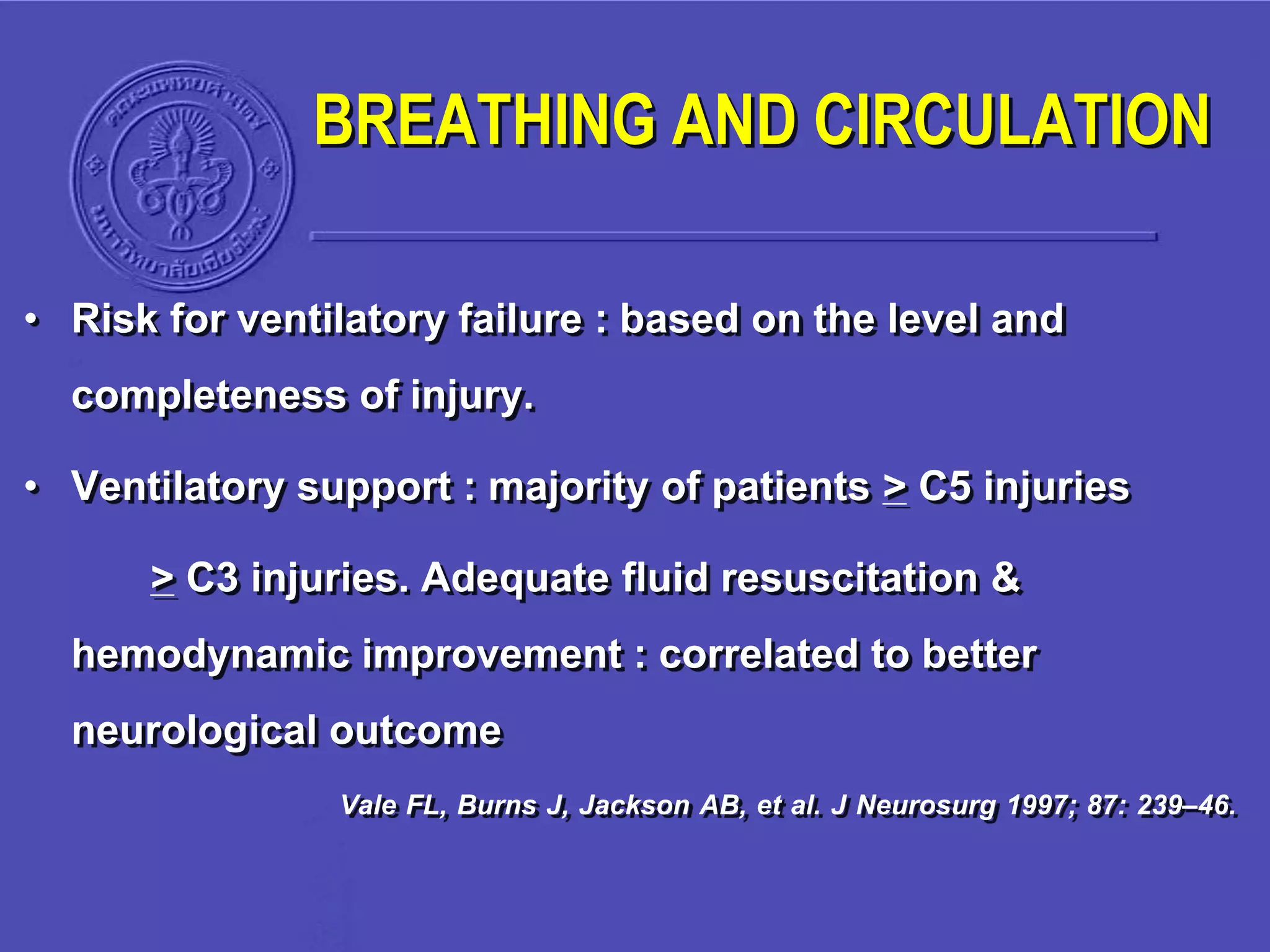 • Risk for ventilatory failure : based on the level and
completeness of injury.
• Ventilatory support : majority of patients > C5 injuries
> C3 injuries. Adequate fluid resuscitation &
hemodynamic improvement : correlated to better
neurological outcome
Vale FL, Burns J, Jackson AB, et al. J Neurosurg 1997; 87: 239–46.
BREATHING AND CIRCULATION
 