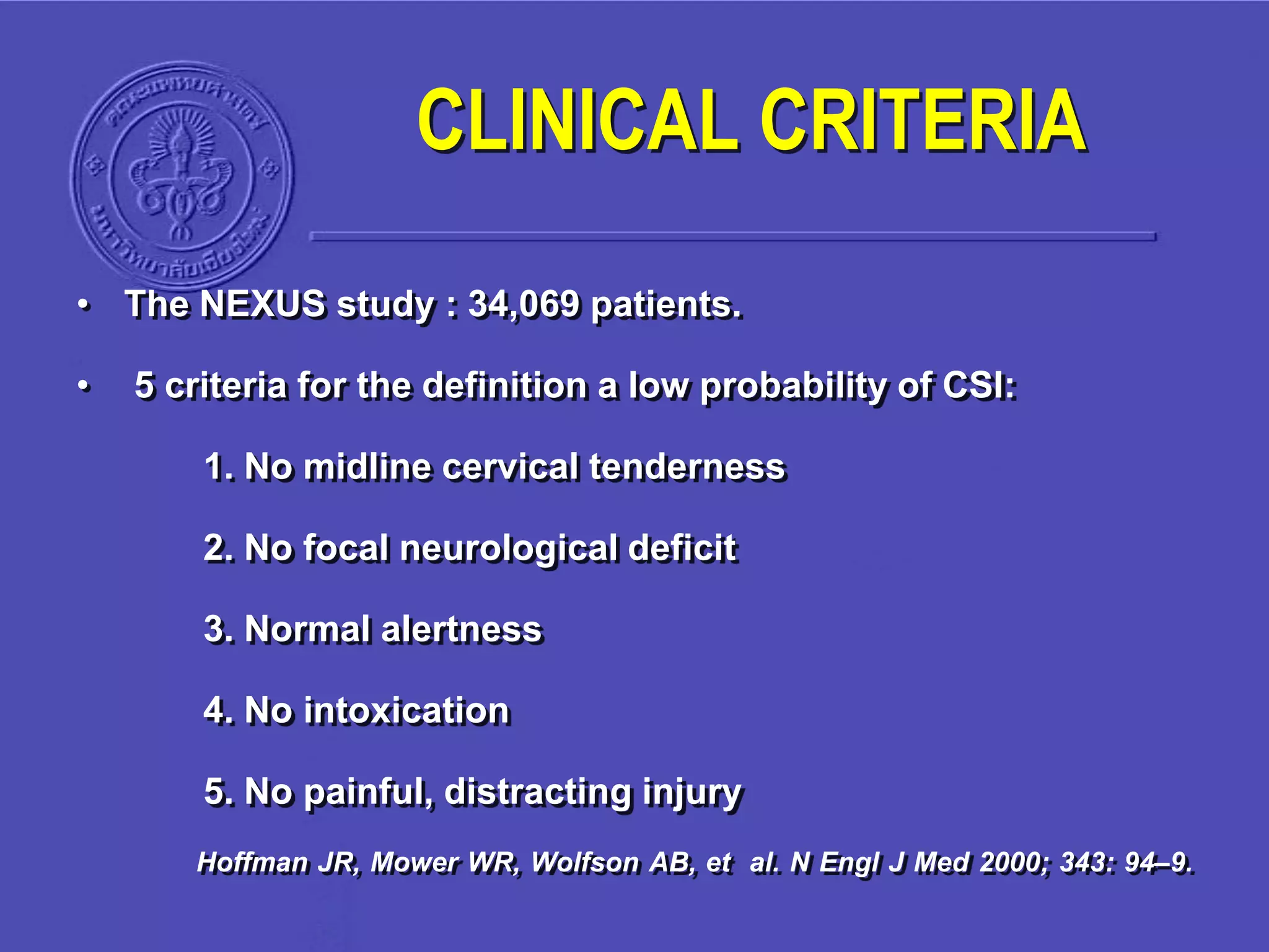 CLINICAL CRITERIA
• The NEXUS study : 34,069 patients.
• 5 criteria for the definition a low probability of CSI:
1. No midline cervical tenderness
2. No focal neurological deficit
3. Normal alertness
4. No intoxication
5. No painful, distracting injury
Hoffman JR, Mower WR, Wolfson AB, et al. N Engl J Med 2000; 343: 94–9.
 