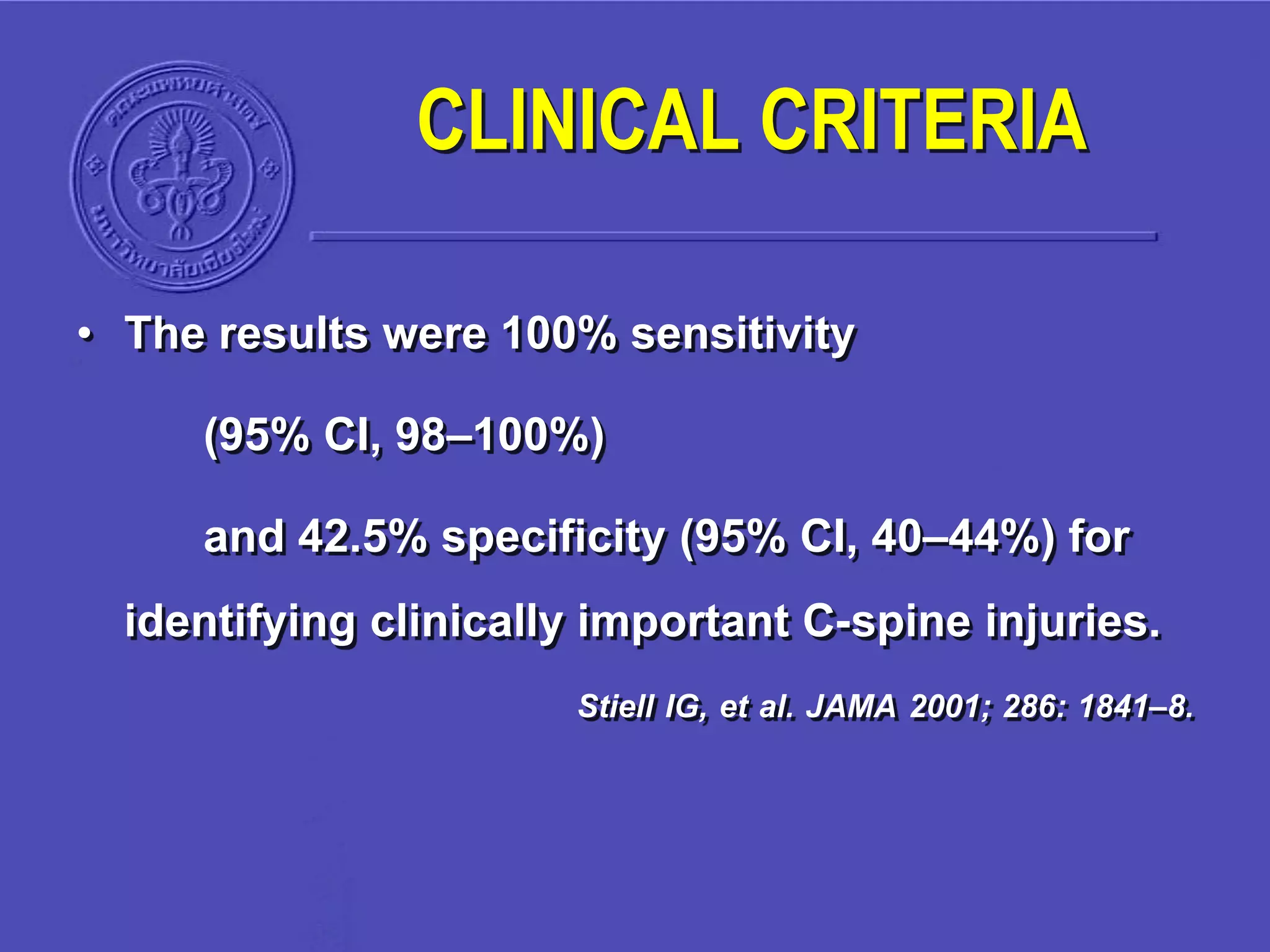 • The results were 100% sensitivity
(95% CI, 98–100%)
and 42.5% specificity (95% CI, 40–44%) for
identifying clinically important C-spine injuries.
Stiell IG, et al. JAMA 2001; 286: 1841–8.
CLINICAL CRITERIA
 