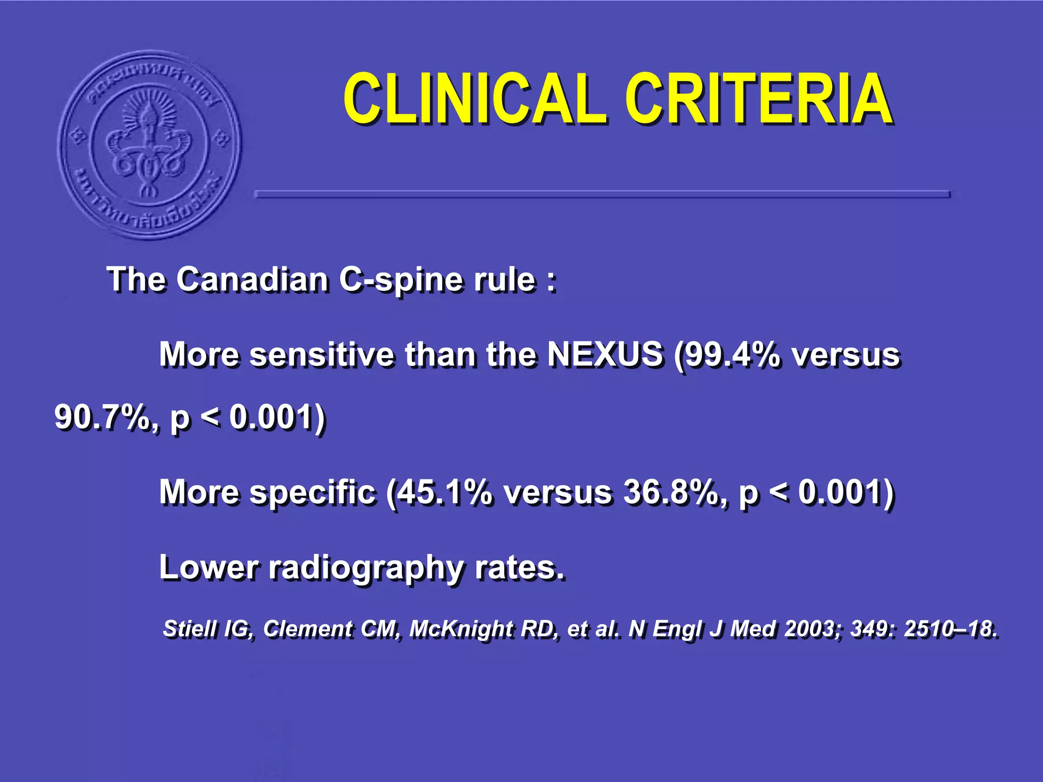 The Canadian C-spine rule :
More sensitive than the NEXUS (99.4% versus
90.7%, p < 0.001)
More specific (45.1% versus 36.8%, p < 0.001)
Lower radiography rates.
Stiell IG, Clement CM, McKnight RD, et al. N Engl J Med 2003; 349: 2510–18.
CLINICAL CRITERIA
 