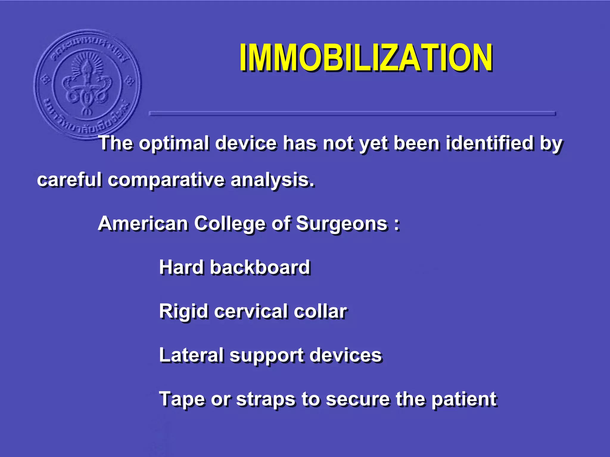 The optimal device has not yet been identified by
careful comparative analysis.
American College of Surgeons :
Hard backboard
Rigid cervical collar
Lateral support devices
Tape or straps to secure the patient
IMMOBILIZATION
 