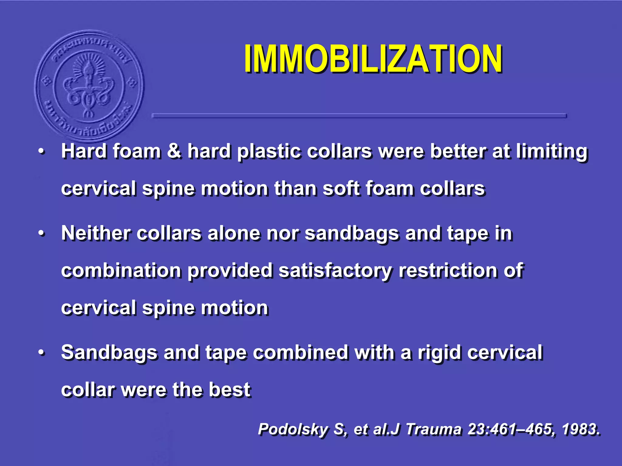 • Hard foam & hard plastic collars were better at limiting
cervical spine motion than soft foam collars
• Neither collars alone nor sandbags and tape in
combination provided satisfactory restriction of
cervical spine motion
• Sandbags and tape combined with a rigid cervical
collar were the best
Podolsky S, et al.J Trauma 23:461–465, 1983.
IMMOBILIZATION
 