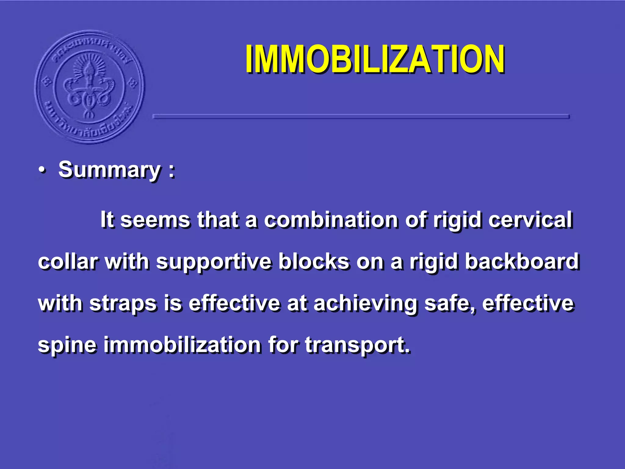 • Summary :
It seems that a combination of rigid cervical
collar with supportive blocks on a rigid backboard
with straps is effective at achieving safe, effective
spine immobilization for transport.
IMMOBILIZATION
 