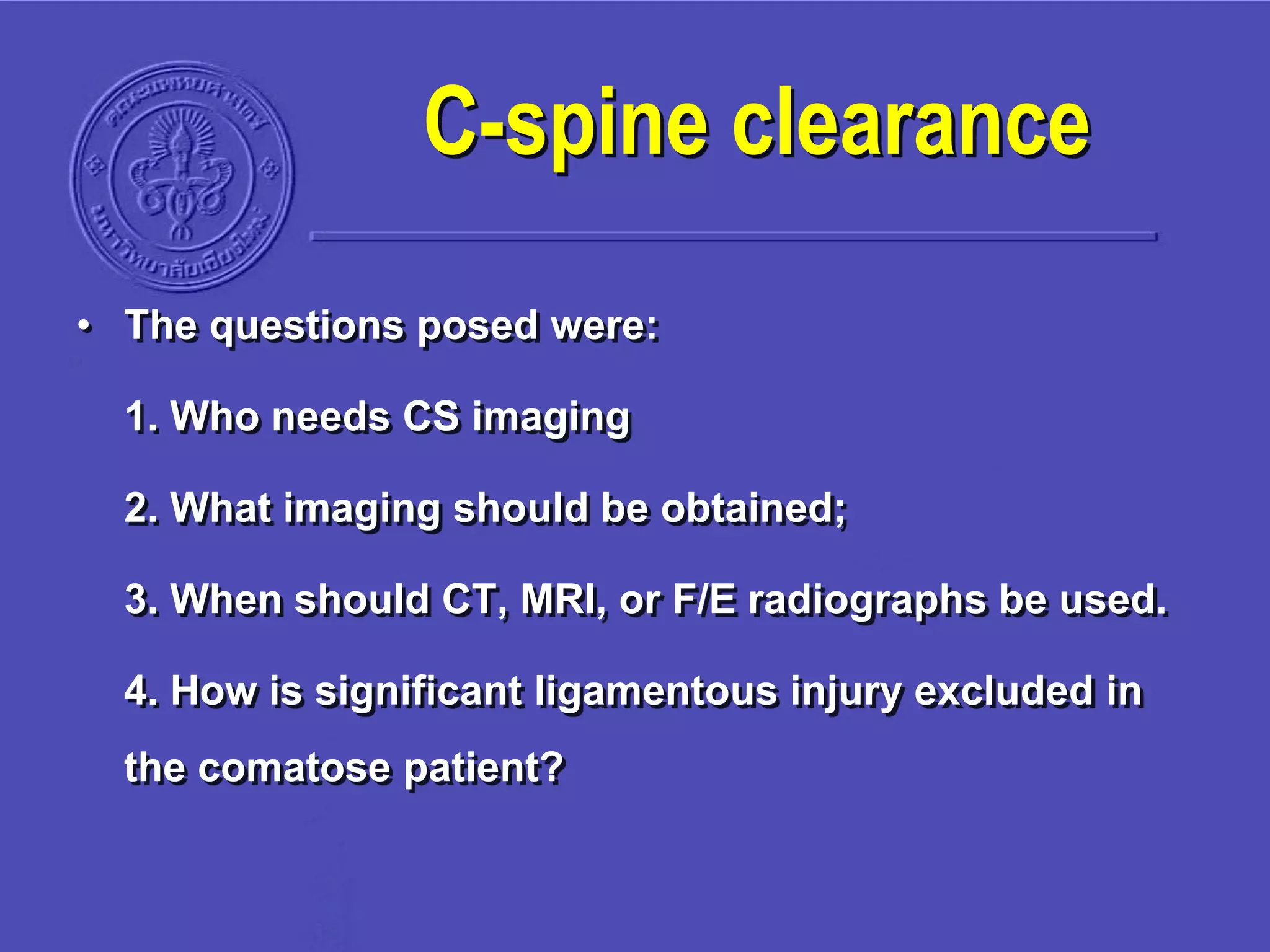 C-spine clearance
• The questions posed were:
1. Who needs CS imaging
2. What imaging should be obtained;
3. When should CT, MRI, or F/E radiographs be used.
4. How is significant ligamentous injury excluded in
the comatose patient?
 