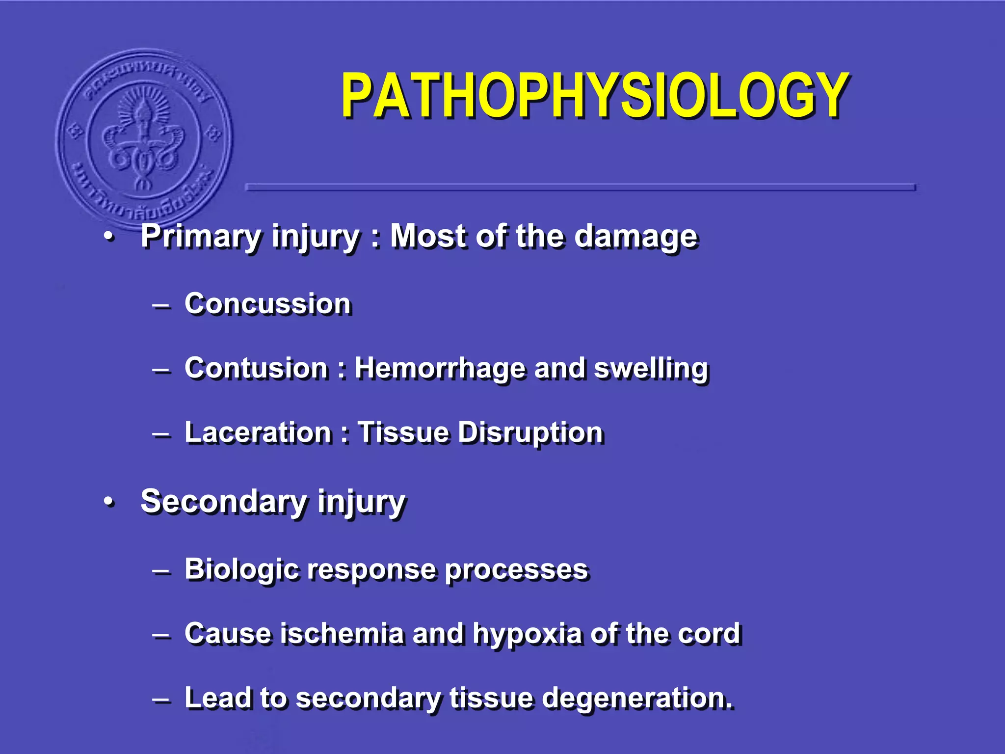 PATHOPHYSIOLOGY
• Primary injury : Most of the damage
– Concussion
– Contusion : Hemorrhage and swelling
– Laceration : Tissue Disruption
• Secondary injury
– Biologic response processes
– Cause ischemia and hypoxia of the cord
– Lead to secondary tissue degeneration.
 