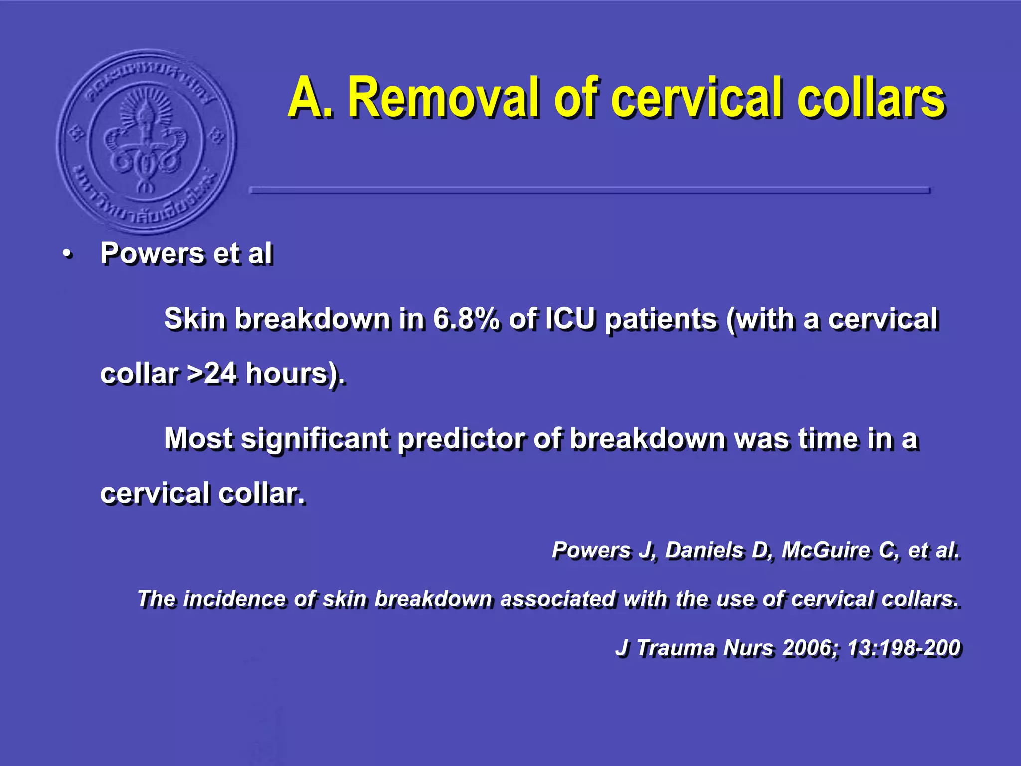 A. Removal of cervical collars
• Powers et al
Skin breakdown in 6.8% of ICU patients (with a cervical
collar >24 hours).
Most significant predictor of breakdown was time in a
cervical collar.
Powers J, Daniels D, McGuire C, et al.
The incidence of skin breakdown associated with the use of cervical collars.
J Trauma Nurs 2006; 13:198-200
 