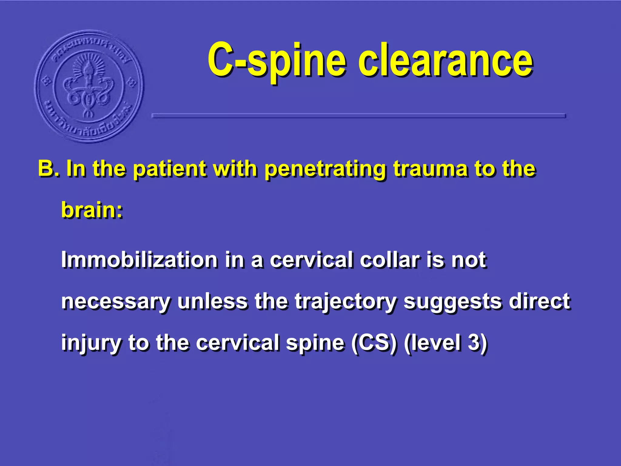 B. In the patient with penetrating trauma to the
brain:
Immobilization in a cervical collar is not
necessary unless the trajectory suggests direct
injury to the cervical spine (CS) (level 3)
C-spine clearance
 