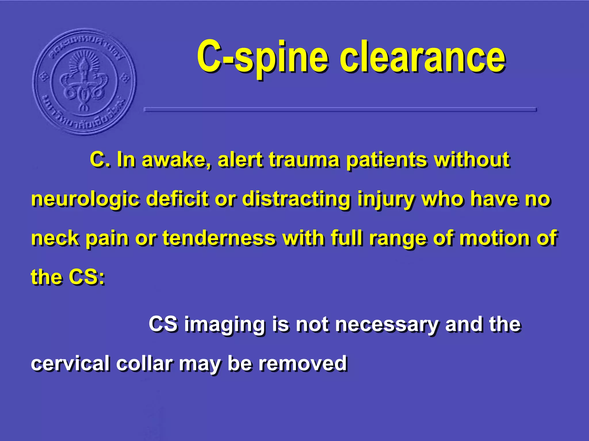C. In awake, alert trauma patients without
neurologic deficit or distracting injury who have no
neck pain or tenderness with full range of motion of
the CS:
CS imaging is not necessary and the
cervical collar may be removed
C-spine clearance
 