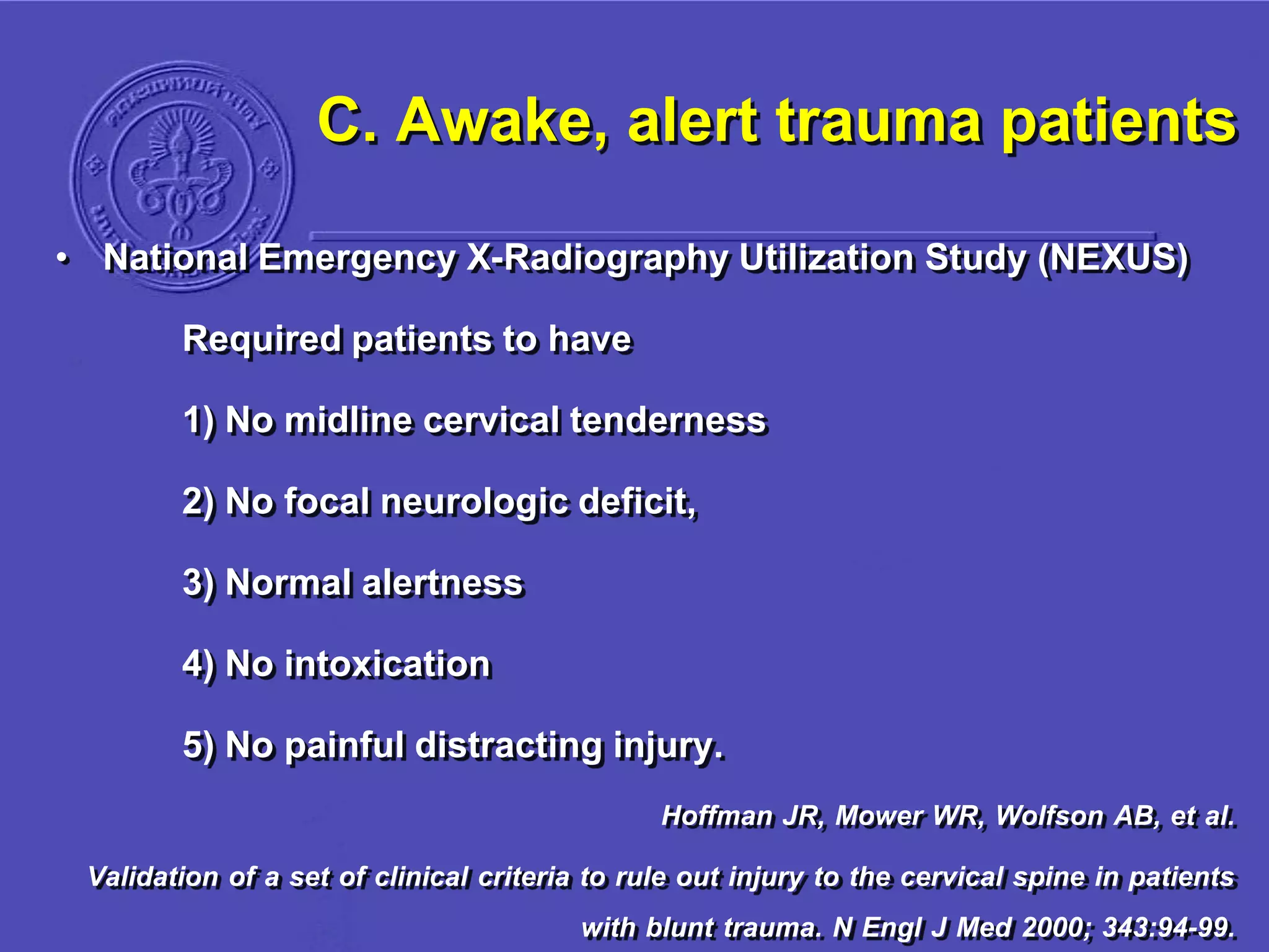 C. Awake, alert trauma patients
• National Emergency X-Radiography Utilization Study (NEXUS)
Required patients to have
1) No midline cervical tenderness
2) No focal neurologic deficit,
3) Normal alertness
4) No intoxication
5) No painful distracting injury.
Hoffman JR, Mower WR, Wolfson AB, et al.
Validation of a set of clinical criteria to rule out injury to the cervical spine in patients
with blunt trauma. N Engl J Med 2000; 343:94-99.
 