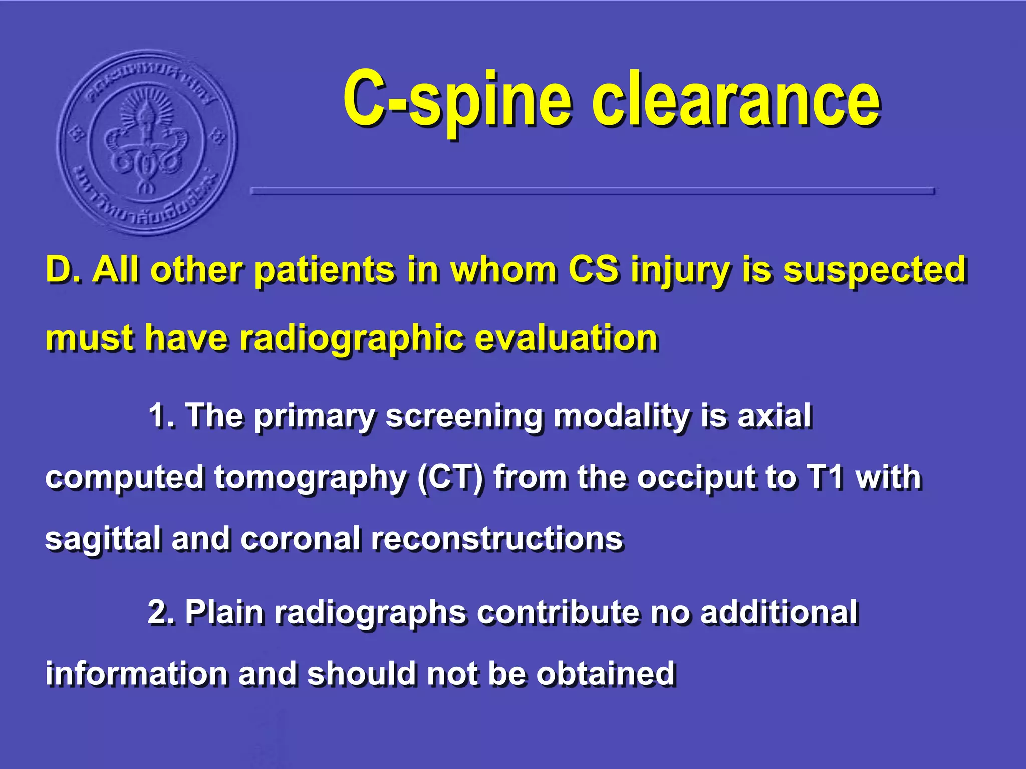 D. All other patients in whom CS injury is suspected
must have radiographic evaluation
1. The primary screening modality is axial
computed tomography (CT) from the occiput to T1 with
sagittal and coronal reconstructions
2. Plain radiographs contribute no additional
information and should not be obtained
C-spine clearance
 