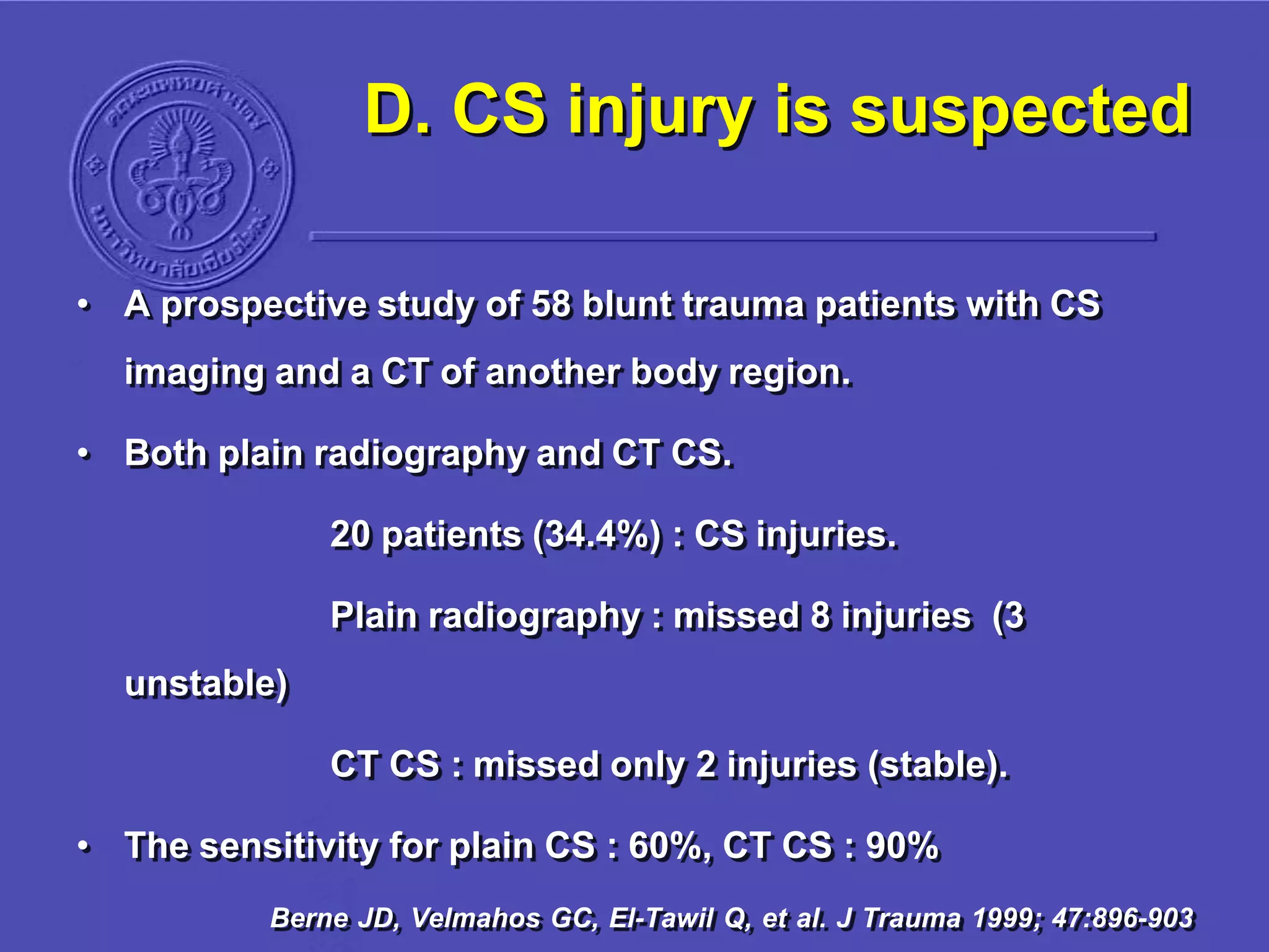 D. CS injury is suspected
• A prospective study of 58 blunt trauma patients with CS
imaging and a CT of another body region.
• Both plain radiography and CT CS.
20 patients (34.4%) : CS injuries.
Plain radiography : missed 8 injuries (3
unstable)
CT CS : missed only 2 injuries (stable).
• The sensitivity for plain CS : 60%, CT CS : 90%
Berne JD, Velmahos GC, El-Tawil Q, et al. J Trauma 1999; 47:896-903
 