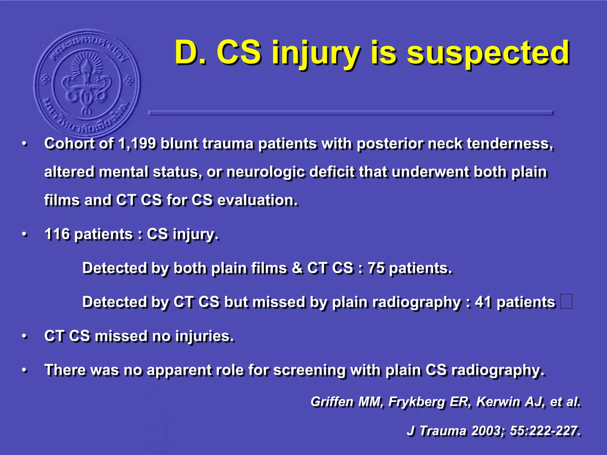 D. CS injury is suspected
• Cohort of 1,199 blunt trauma patients with posterior neck tenderness,
altered mental status, or neurologic deficit that underwent both plain
films and CT CS for CS evaluation.
• 116 patients : CS injury.
Detected by both plain films & CT CS : 75 patients.
Detected by CT CS but missed by plain radiography : 41 patients
• CT CS missed no injuries.
• There was no apparent role for screening with plain CS radiography.
Griffen MM, Frykberg ER, Kerwin AJ, et al.
J Trauma 2003; 55:222-227.
 