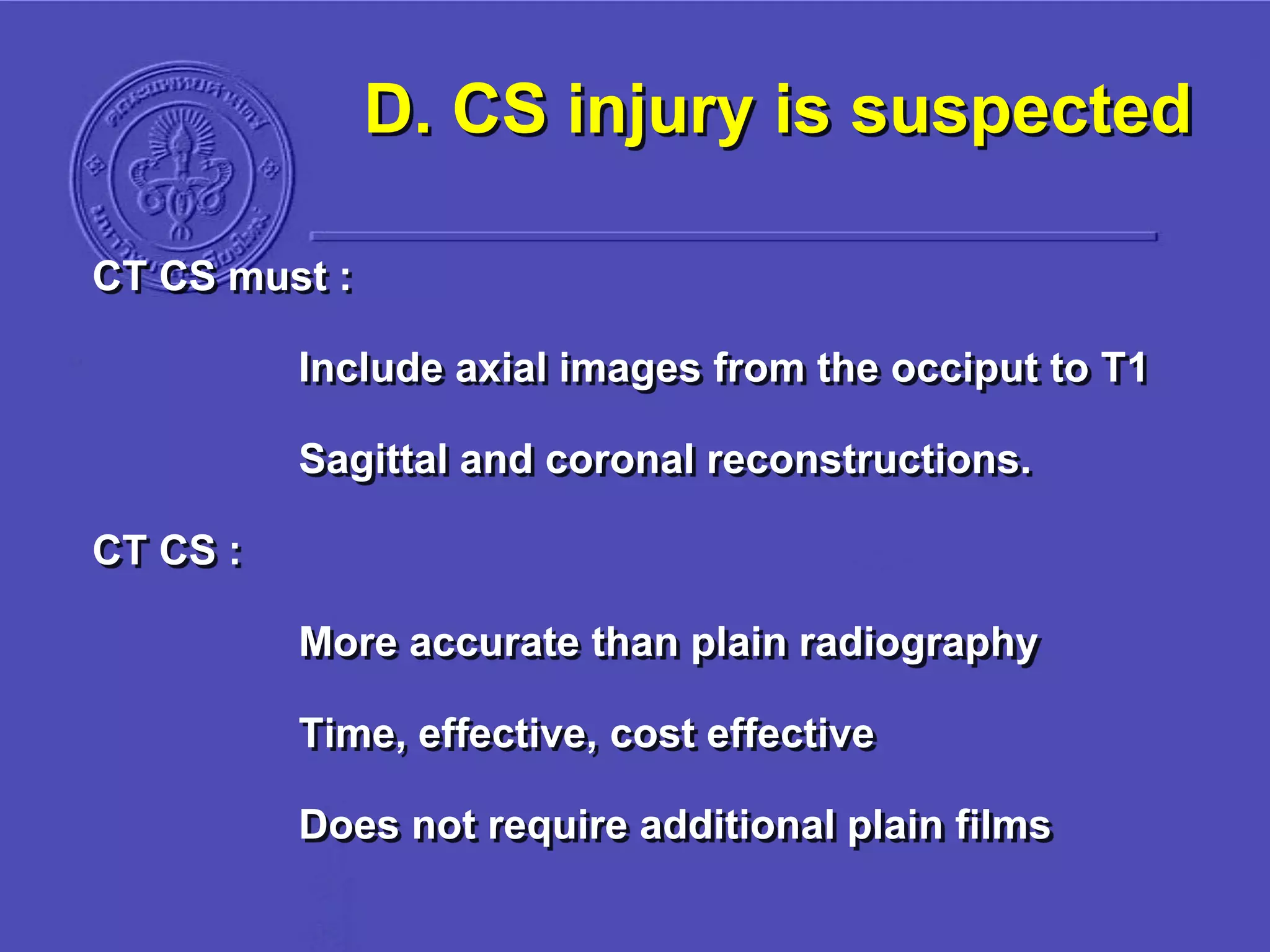 D. CS injury is suspected
CT CS must :
Include axial images from the occiput to T1
Sagittal and coronal reconstructions.
CT CS :
More accurate than plain radiography
Time, effective, cost effective
Does not require additional plain films
 
