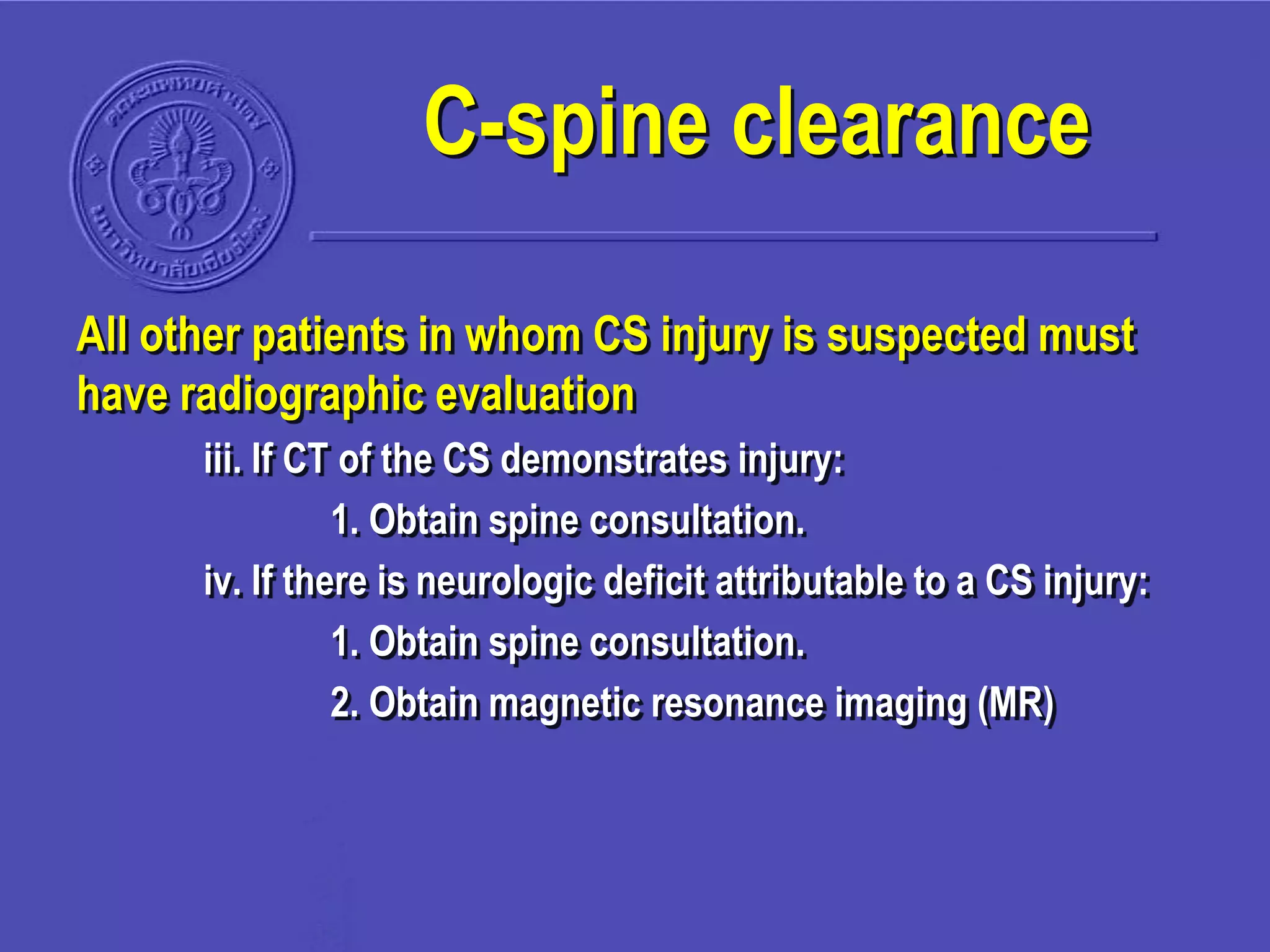 All other patients in whom CS injury is suspected must
have radiographic evaluation
iii. If CT of the CS demonstrates injury:
1. Obtain spine consultation.
iv. If there is neurologic deficit attributable to a CS injury:
1. Obtain spine consultation.
2. Obtain magnetic resonance imaging (MR)
C-spine clearance
 