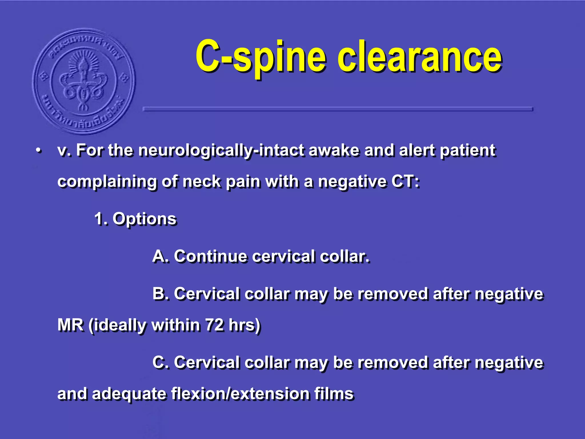 • v. For the neurologically-intact awake and alert patient
complaining of neck pain with a negative CT:
1. Options
A. Continue cervical collar.
B. Cervical collar may be removed after negative
MR (ideally within 72 hrs)
C. Cervical collar may be removed after negative
and adequate flexion/extension films
C-spine clearance
 