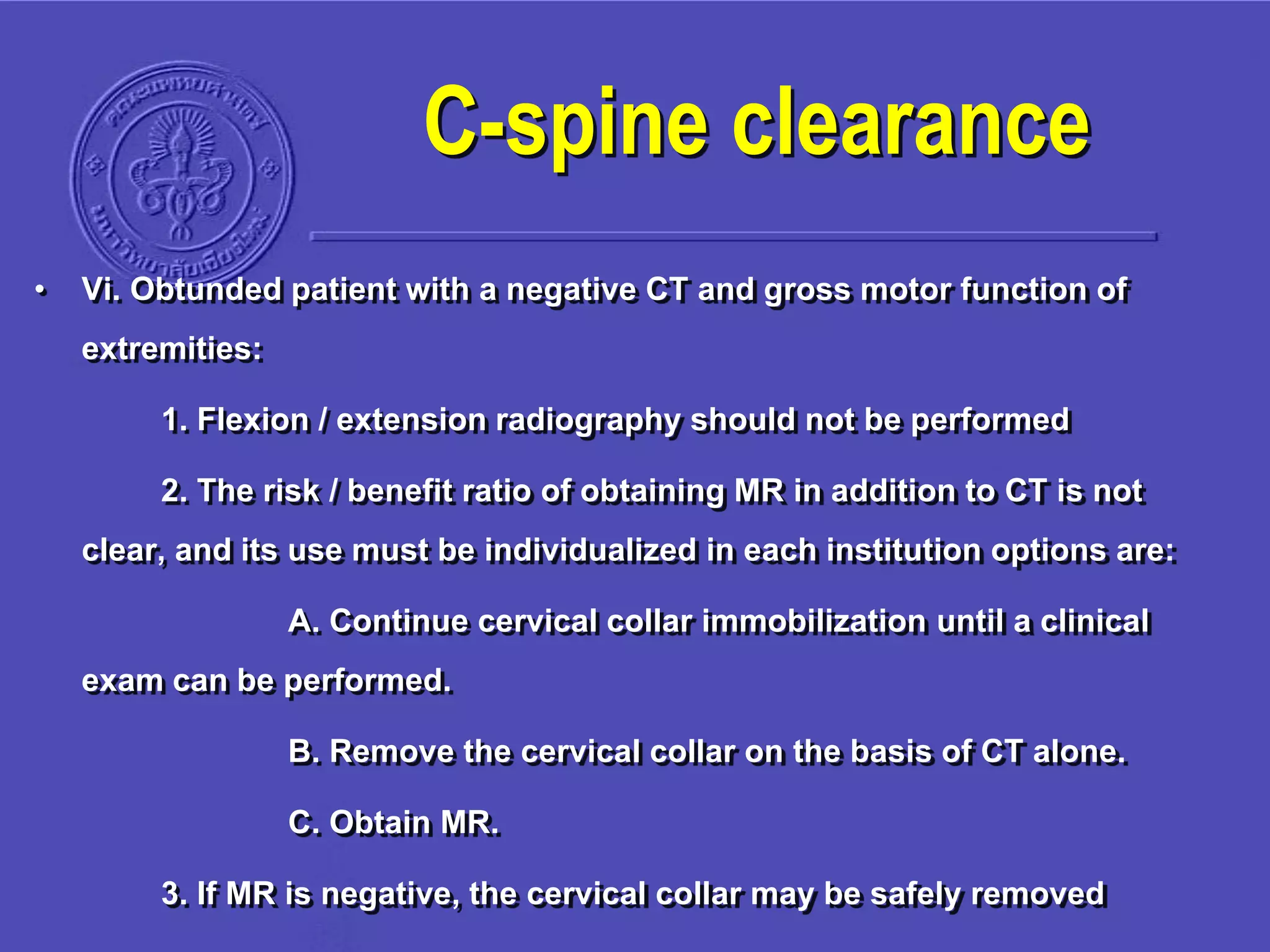 • Vi. Obtunded patient with a negative CT and gross motor function of
extremities:
1. Flexion / extension radiography should not be performed
2. The risk / benefit ratio of obtaining MR in addition to CT is not
clear, and its use must be individualized in each institution options are:
A. Continue cervical collar immobilization until a clinical
exam can be performed.
B. Remove the cervical collar on the basis of CT alone.
C. Obtain MR.
3. If MR is negative, the cervical collar may be safely removed
C-spine clearance
 