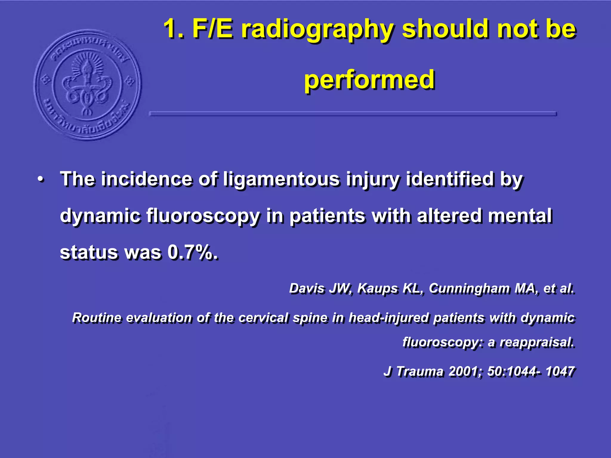 1. F/E radiography should not be
performed
• The incidence of ligamentous injury identified by
dynamic fluoroscopy in patients with altered mental
status was 0.7%.
Davis JW, Kaups KL, Cunningham MA, et al.
Routine evaluation of the cervical spine in head-injured patients with dynamic
fluoroscopy: a reappraisal.
J Trauma 2001; 50:1044- 1047
 