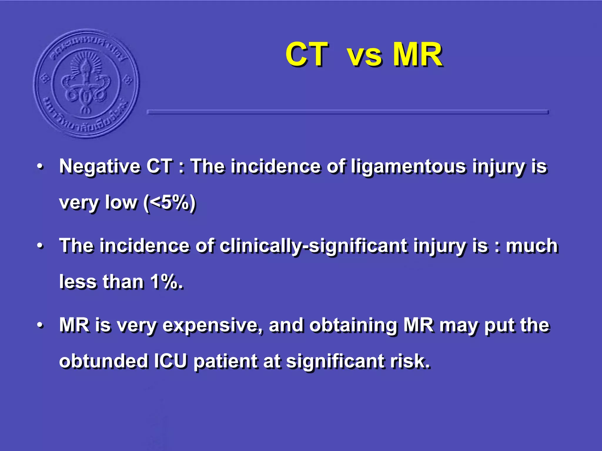 CT vs MR
• Negative CT : The incidence of ligamentous injury is
very low (<5%)
• The incidence of clinically-significant injury is : much
less than 1%.
• MR is very expensive, and obtaining MR may put the
obtunded ICU patient at significant risk.
 